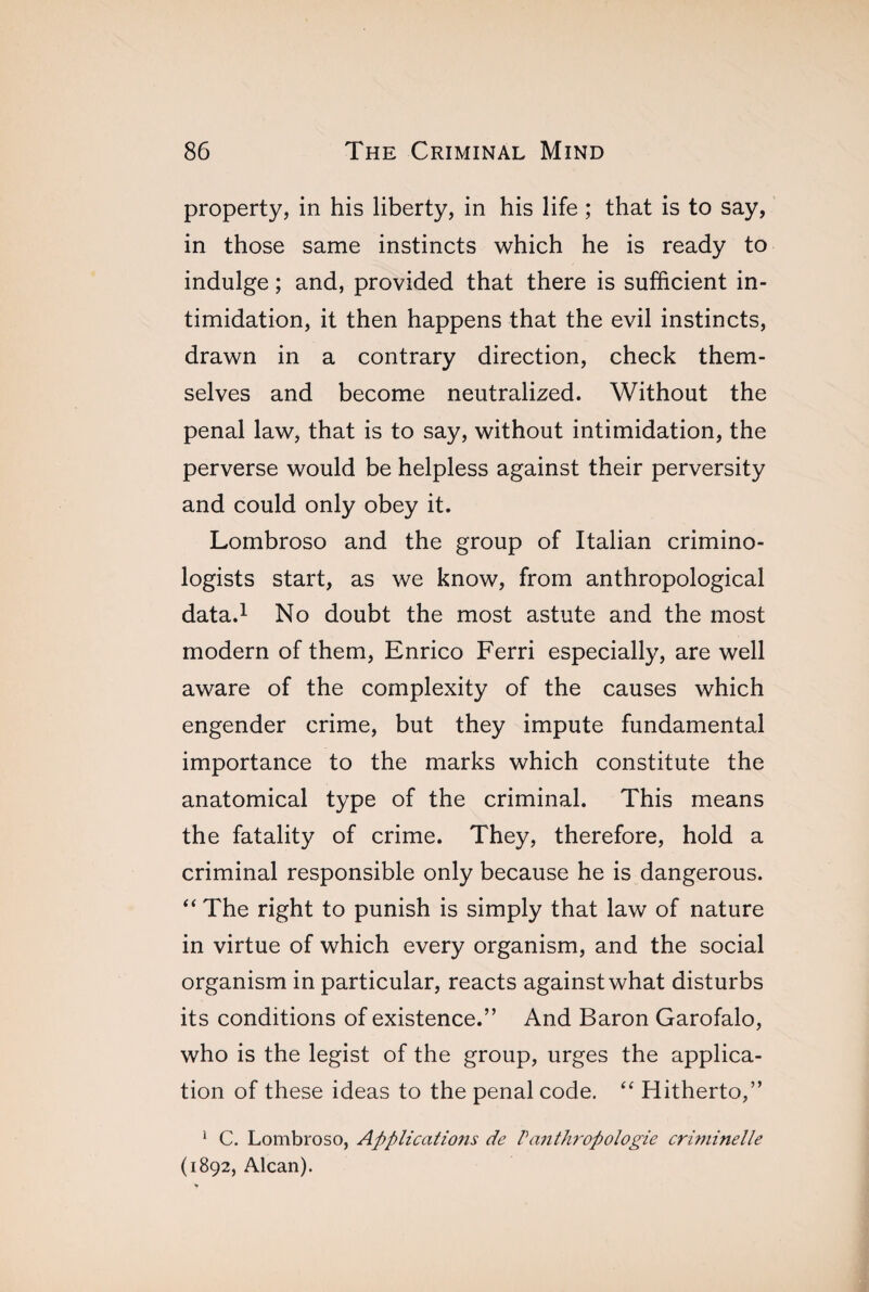 property, in his liberty, in his life ; that is to say, in those same instincts which he is ready to indulge ; and, provided that there is sufficient in¬ timidation, it then happens that the evil instincts, drawn in a contrary direction, check them¬ selves and become neutralized. Without the penal law, that is to say, without intimidation, the perverse would be helpless against their perversity and could only obey it. Lombroso and the group of Italian crimino¬ logists start, as we know, from anthropological data.1 No doubt the most astute and the most modern of them, Enrico Ferri especially, are well aware of the complexity of the causes which engender crime, but they impute fundamental importance to the marks which constitute the anatomical type of the criminal. This means the fatality of crime. They, therefore, hold a criminal responsible only because he is dangerous. “ The right to punish is simply that law of nature in virtue of which every organism, and the social organism in particular, reacts against what disturbs its conditions of existence.” And Baron Garofalo, who is the legist of the group, urges the applica¬ tion of these ideas to the penal code. “ Hitherto,” 1 C. Lombroso, Applications de P anthropologie criminelle (1892, Alcan).