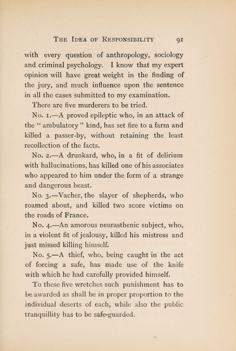 with every question of anthropology, sociology and criminal psychology. I know that my expert opinion will have great weight in the finding of the jury, and much influence upon the sentence in all the cases submitted to my examination. There are five murderers to be tried. No. 1.—A proved epileptic who, in an attack of the “ ambulatory ” kind, has set fire to a farm and killed a passer-by, without retaining the least recollection of the facts. No. 2.—A drunkard, who, in a fit of delirium with hallucinations, has killed one of his associates who appeared to him under the form of a strange and dangerous beast. No. 3.—Vacher, the slayer of shepherds, who roamed about, and killed two score victims on the roads of France. No. 4.—An amorous neurasthenic subject, who, in a violent fit of jealousy, killed his mistress and just missed killing himself. No. 5.—A thief, who, being caught in the act of forcing a safe, has made use of the knife with which he had carefully provided himself. To these five wretches such punishment has to be awarded as shall be in proper proportion to the individual deserts of each, while also the public tranquillity has to be safe-guarded.