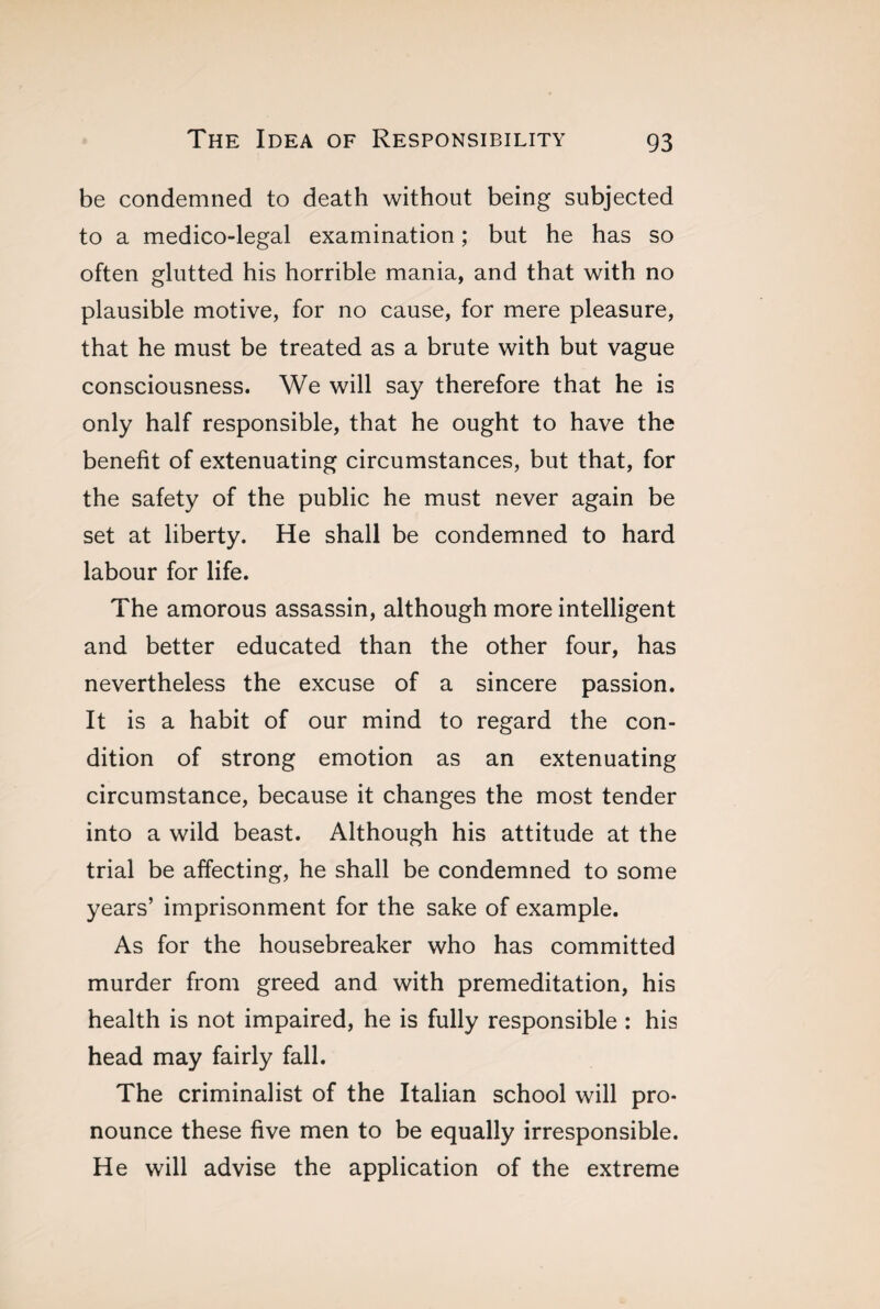 be condemned to death without being subjected to a medico-legal examination ; but he has so often glutted his horrible mania, and that with no plausible motive, for no cause, for mere pleasure, that he must be treated as a brute with but vague consciousness. We will say therefore that he is only half responsible, that he ought to have the benefit of extenuating circumstances, but that, for the safety of the public he must never again be set at liberty. He shall be condemned to hard labour for life. The amorous assassin, although more intelligent and better educated than the other four, has nevertheless the excuse of a sincere passion. It is a habit of our mind to regard the con¬ dition of strong emotion as an extenuating circumstance, because it changes the most tender into a wild beast. Although his attitude at the trial be affecting, he shall be condemned to some years’ imprisonment for the sake of example. As for the housebreaker who has committed murder from greed and with premeditation, his health is not impaired, he is fully responsible : his head may fairly fall. The criminalist of the Italian school will pro¬ nounce these five men to be equally irresponsible. He will advise the application of the extreme