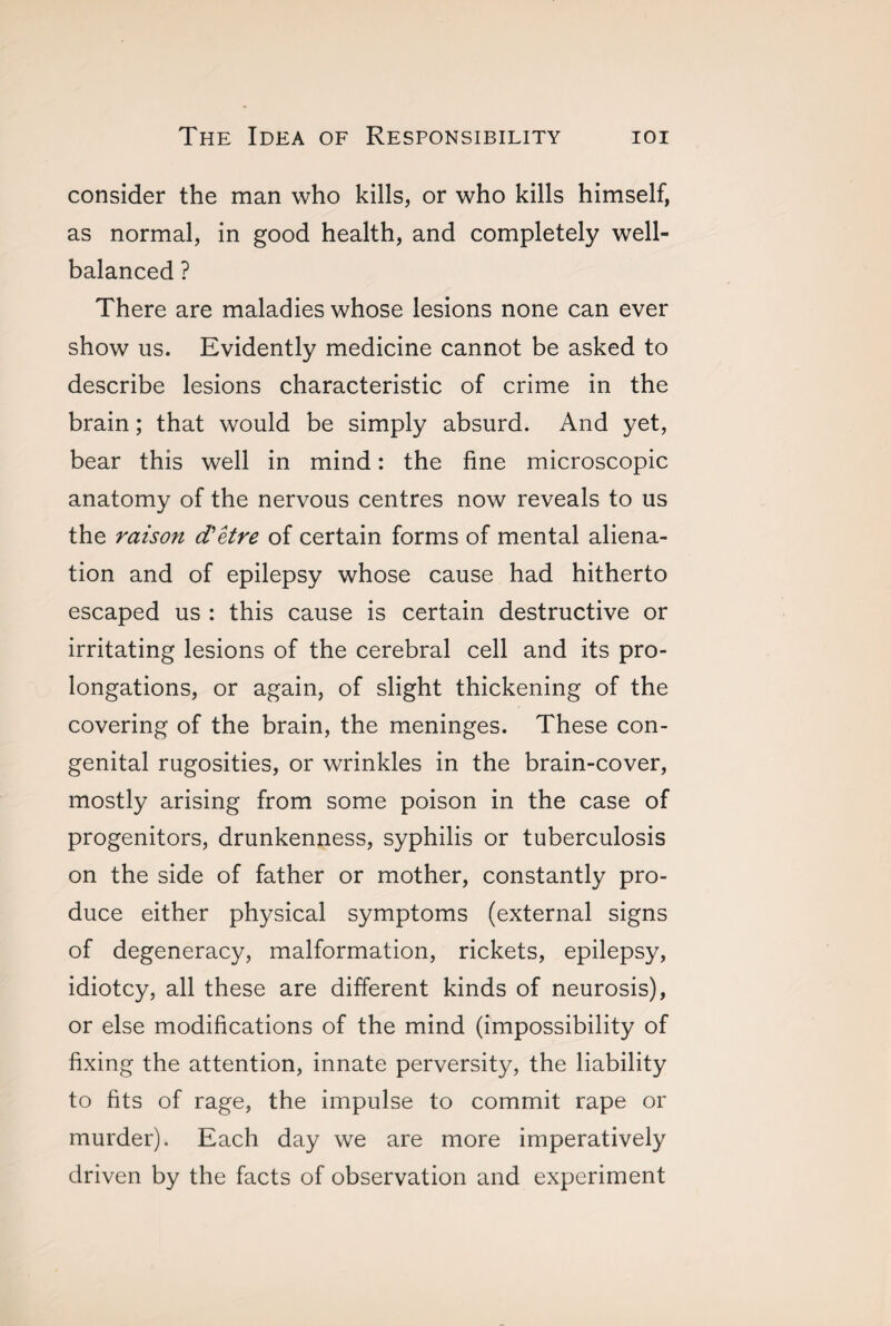 consider the man who kills, or who kills himself, as normal, in good health, and completely well- balanced ? There are maladies whose lesions none can ever show us. Evidently medicine cannot be asked to describe lesions characteristic of crime in the brain ; that would be simply absurd. And yet, bear this well in mind : the fine microscopic anatomy of the nervous centres now reveals to us the raison d'etre of certain forms of mental aliena¬ tion and of epilepsy whose cause had hitherto escaped us : this cause is certain destructive or irritating lesions of the cerebral cell and its pro¬ longations, or again, of slight thickening of the covering of the brain, the meninges. These con¬ genital rugosities, or wrinkles in the brain-cover, mostly arising from some poison in the case of progenitors, drunkenness, syphilis or tuberculosis on the side of father or mother, constantly pro¬ duce either physical symptoms (external signs of degeneracy, malformation, rickets, epilepsy, idiotcy, all these are different kinds of neurosis), or else modifications of the mind (impossibility of fixing the attention, innate perversity, the liability to fits of rage, the impulse to commit rape or murder). Each day we are more imperatively driven by the facts of observation and experiment