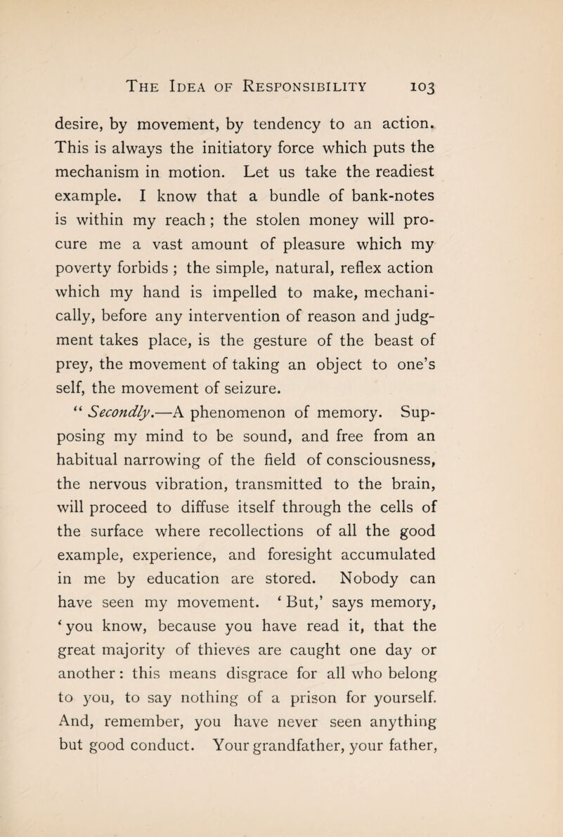 desire, by movement, by tendency to an action. This is always the initiatory force which puts the mechanism in motion. Let us take the readiest example. I know that a bundle of bank-notes is within my reach ; the stolen money will pro¬ cure me a vast amount of pleasure which my poverty forbids ; the simple, natural, reflex action which my hand is impelled to make, mechani¬ cally, before any intervention of reason and judg¬ ment takes place, is the gesture of the beast of prey, the movement of taking an object to one’s self, the movement of seizure. “ Secondly.—A phenomenon of memory. Sup¬ posing my mind to be sound, and free from an habitual narrowing of the field of consciousness, the nervous vibration, transmitted to the brain, will proceed to diffuse itself through the cells of the surface where recollections of all the good example, experience, and foresight accumulated in me by education are stored. Nobody can have seen my movement. ‘ But,’ says memory, 4 you know, because you have read it, that the great majority of thieves are caught one day or another : this means disgrace for all who belong to you, to say nothing of a prison for yourself. And, remember, you have never seen anything but good conduct. Your grandfather, your father,