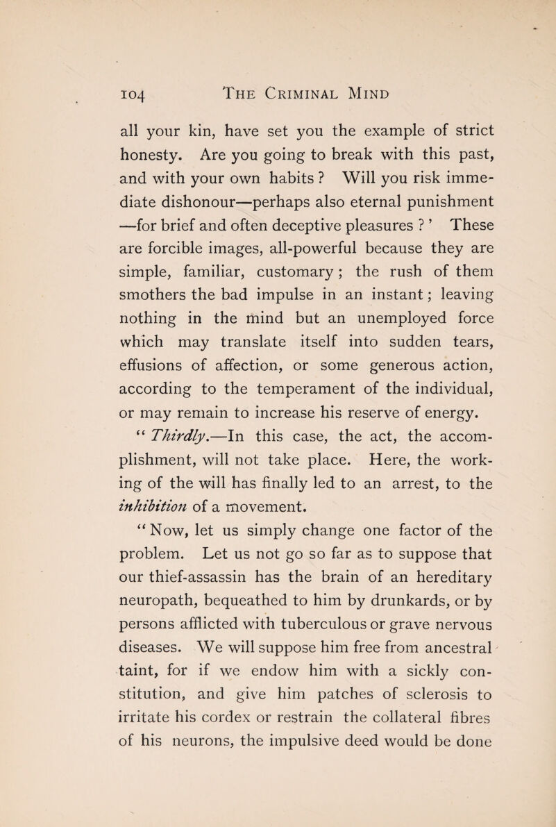 all your kin, have set you the example of strict honesty. Are you going to break with this past, and with your own habits ? Will you risk imme¬ diate dishonour—perhaps also eternal punishment —for brief and often deceptive pleasures ? ’ These are forcible images, all-powerful because they are simple, familiar, customary ; the rush of them smothers the bad impulse in an instant ; leaving nothing in the mind but an unemployed force which may translate itself into sudden tears, effusions of affection, or some generous action, according to the temperament of the individual, or may remain to increase his reserve of energy. “ Thirdly.—In this case, the act, the accom¬ plishment, will not take place. Here, the work¬ ing of the will has finally led to an arrest, to the inhibition of a movement. “Now, let us simply change one factor of the problem. Let us not go so far as to suppose that our thief-assassin has the brain of an hereditary neuropath, bequeathed to him by drunkards, or by persons afflicted with tuberculous or grave nervous diseases. We will suppose him free from ancestral taint, for if we endow him with a sickly con¬ stitution, and give him patches of sclerosis to irritate his cordex or restrain the collateral fibres of his neurons, the impulsive deed would be done