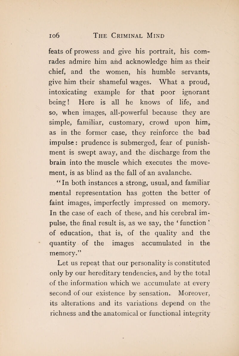 feats of prowess and give his portrait, his com¬ rades admire him and acknowledge him as their chief, and the women, his humble servants, give him their shameful wages. What a proud, intoxicating example for that poor ignorant being ! Here is all he knows of life, and so, when images, all-powerful because they are simple, familiar, customary, crowd upon him, as in the former case, they reinforce the bad impulse : prudence is submerged, fear of punish¬ ment is swept away, and the discharge from the brain into the muscle which executes the move¬ ment, is as blind as the fall of an avalanche. “In both instances a strong, usual, and familiar mental representation has gotten the better of faint images, imperfectly impressed on memory. In the case of each of these, and his cerebral im¬ pulse, the final result is, as we say, the ‘ function ’ of education, that is, of the quality and the quantity of the images accumulated in the memory.” Let us repeat that our personality is constituted only by our hereditary tendencies, and by the total of the information which we accumulate at every second of our existence by sensation. Moreover, its alterations and its variations depend on the richness and the anatomical or functional integrity