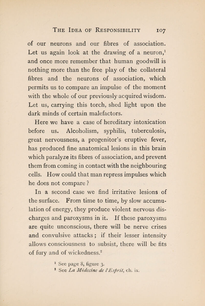 of our neurons and our fibres of association. Let us again look at the drawing of a neuron,1 and once more remember that human goodwill is nothing more than the free play of the collateral fibres and the neurons of association, which permits us to compare an impulse of the moment with the whole of our previously acquired wisdom. Let us, carrying this torch, shed light upon the dark minds of certain malefactors. Here we have a case of hereditary intoxication before us. Alcoholism, syphilis, tuberculosis, great nervousness, a progenitor’s eruptive fever, has produced fine anatomical lesions in this brain which paralyze its fibres of association, and prevent them from coming in contact with the neighbouring cells. How could that man repress impulses which he does not compare ? In a second case we find irritative lesions of the surface. From time to time, by slow accumu¬ lation of energy, they produce violent nervous dis¬ charges and paroxysms in it. If these paroxysms are quite unconscious, there will be nerve crises and convulsive attacks ; if their lesser intensity allows consciousness to subsist, there will be fits of fury and of wickedness.'2 1 See page 8, figure 3. 2 See La Médecine de PEsprit, ch. ix.