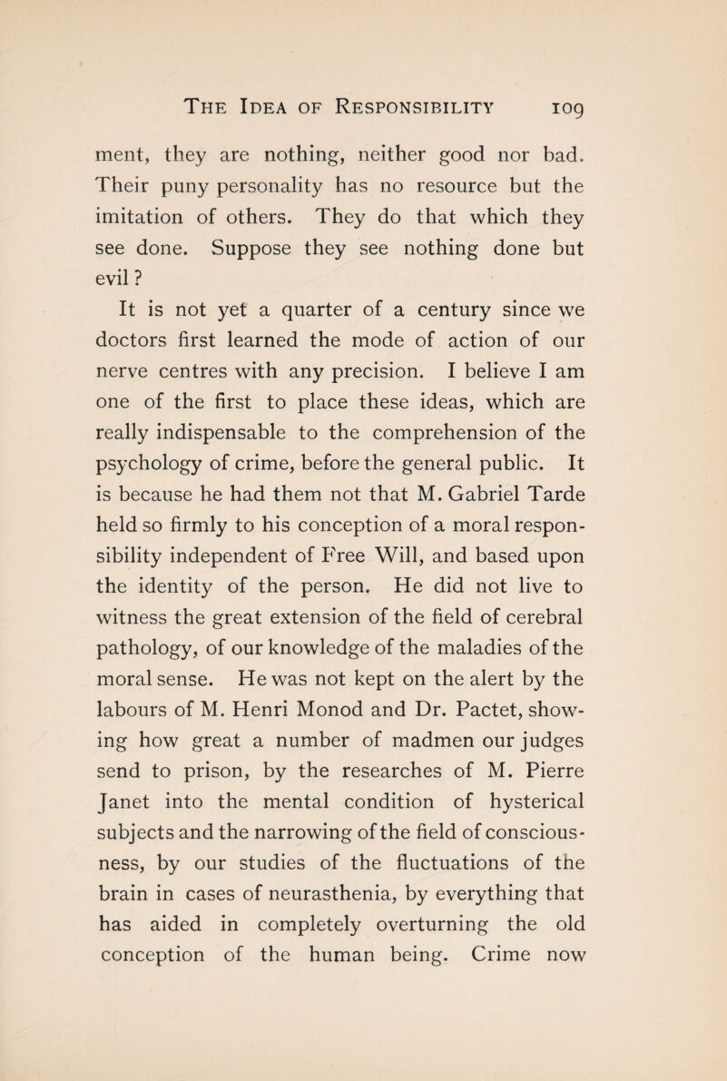 ment, they are nothing, neither good nor bad. Their puny personality has no resource but the imitation of others. They do that which they see done. Suppose they see nothing done but evil ? It is not yet a quarter of a century since we doctors first learned the mode of action of our nerve centres with any precision. I believe I am one of the first to place these ideas, which are really indispensable to the comprehension of the psychology of crime, before the general public. It is because he had them not that M. Gabriel Tarde held so firmly to his conception of a moral respon¬ sibility independent of Free Will, and based upon the identity of the person. He did not live to witness the great extension of the field of cerebral pathology, of our knowledge of the maladies of the moral sense. He was not kept on the alert by the labours of M. Henri Monod and Dr. Pactet, show¬ ing how great a number of madmen our judges send to prison, by the researches of M. Pierre Janet into the mental condition of hysterical subjects and the narrowing of the field of conscious¬ ness, by our studies of the fluctuations of the brain in cases of neurasthenia, by everything that has aided in completely overturning the old conception of the human being. Crime now