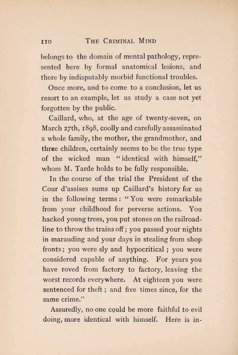 belongs to the domain of mental pathology, repre¬ sented here by formal anatomical lesions, and there by indisputably morbid functional troubles. Once more, and to come to a conclusion, let us resort to an example, let us study a case not yet forgotten by the public. Caillard, who, at the age of twenty-seven, on March 27th, 1898, coolly and carefully assassinated a whole family, the mother, the grandmother, and three children, certainly seems to be the true type of the wicked man “ identical with himself,” whom M. Tarde holds to be fully responsible. In the course of the trial the President of the Cour d’assises sums up Caillard’s history for us in the following terms: “You were remarkable from your childhood for perverse actions. You hacked young trees, you put stones on the railroad¬ line to throw the trains off ; you passed your nights in marauding and your days in stealing from shop fronts ; you were sly and hypocritical ; you were considered capable of anything. For years you have roved from factory to factory, leaving the worst records everywhere. At eighteen you were sentenced for theft ; and five times since, for the same crime.” Assuredly, no one could be more faithful to evil doing, more identical with himself. Here is in-
