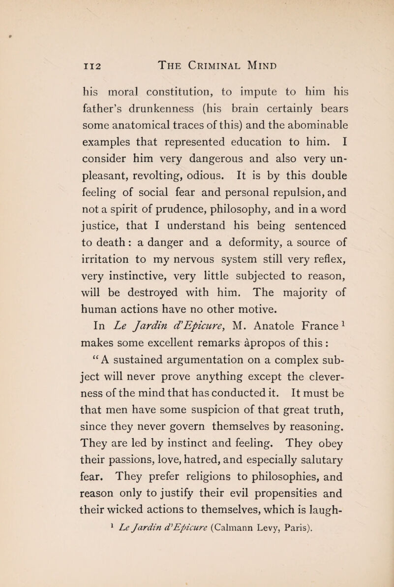 his moral constitution, to impute to him his father's drunkenness (his brain certainly bears some anatomical traces of this) and the abominable examples that represented education to him. I consider him very dangerous and also very un¬ pleasant, revolting, odious. It is by this double feeling of social fear and personal repulsion, and not a spirit of prudence, philosophy, and in a word justice, that I understand his being sentenced to death : a danger and a deformity, a source of irritation to my nervous system still very reflex, very instinctive, very little subjected to reason, will be destroyed with him. The majority of human actions have no other motive. In Le Jardin d'Epicure, M. Anatole France1 makes some excellent remarks àpropos of this : “ A sustained argumentation on a complex sub¬ ject will never prove anything except the clever¬ ness of the mind that has conducted it. It must be that men have some suspicion of that great truth, since they never govern themselves by reasoning. They are led by instinct and feeling. They obey their passions, love, hatred, and especially salutary fear. They prefer religions to philosophies, and reason only to justify their evil propensities and their wicked actions to themselves, which is laugh- 1 Le Jardi?i d’Epicure (Calmann Levy, Paris).