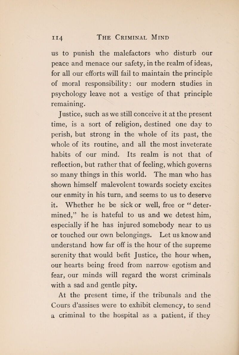 us to punish the malefactors who disturb our peace and menace our safety, in the realm of ideas, for all our efforts will fail to maintain the principle of moral responsibility: our modern studies in psychology leave not a vestige of that principle remaining. Justice, such as we still conceive it at the present time, is a sort of religion, destined one day to perish, but strong in the whole of its past, the whole of its routine, and all the most inveterate habits of our mind. Its realm is not that of reflection, but rather that of feeling, which governs so many things in this world. The man who has shown himself malevolent towards society excites our enmity in his turn, and seems to us to deserve it. Whether he be sick or well, free or “ deter¬ mined,” he is hateful to us and we detest him, especially if he has injured somebody near to us or touched our own belongings. Let us know and understand how far off is the hour of the supreme serenity that would befit Justice, the hour when, our hearts being freed from narrow egotism and fear, our minds will regard the worst criminals with a sad and gentle pity. At the present time, if the tribunals and the Cours d’assises were to exhibit clemency, to send a criminal to the hospital as a patient, if they