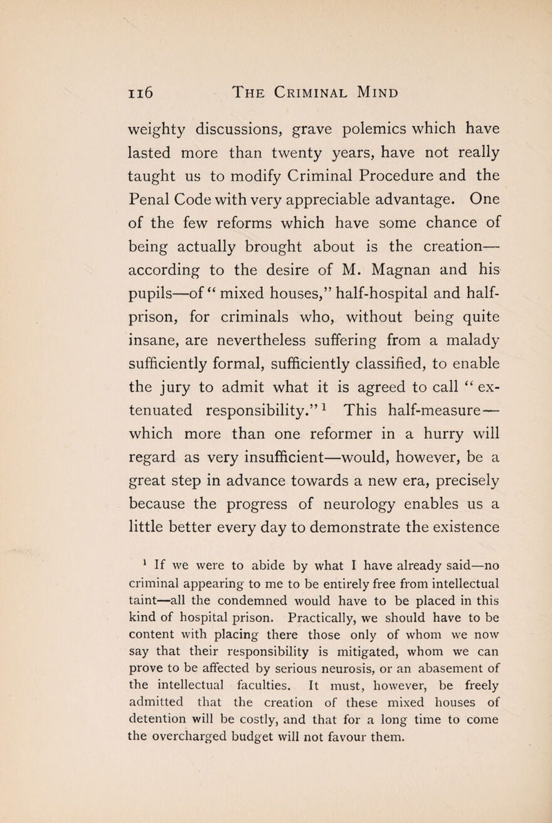 weighty discussions, grave polemics which have lasted more than twenty years, have not really taught us to modify Criminal Procedure and the Penal Code with very appreciable advantage. One of the few reforms which have some chance of being actually brought about is the creation— according to the desire of M. Magnan and his pupils—of “ mixed houses,” half-hospital and half¬ prison, for criminals who, without being quite insane, are nevertheless suffering from a malady sufficiently formal, sufficiently classified, to enable the jury to admit what it is agreed to call “ ex¬ tenuated responsibility.”1 This half-measure — which more than one reformer in a hurry will regard as very insufficient—would, however, be a great step in advance towards a new era, precisely because the progress of neurology enables us a little better every day to demonstrate the existence 1 If we were to abide by what I have already said—no criminal appearing to me to be entirely free from intellectual taint—all the condemned would have to be placed in this kind of hospital prison. Practically, we should have to be content with placing there those only of whom we now say that their responsibility is mitigated, whom we can prove to be affected by serious neurosis, or an abasement of the intellectual faculties. It must, however, be freely admitted that the creation of these mixed houses of detention will be costly, and that for a long time to come the overcharged budget will not favour them.