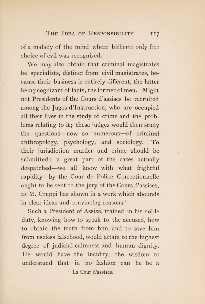 of a malady of the mind where hitherto only free choice of evil was recognized. We may also obtain that criminal magistrates be specialists, distinct from civil magistrates, be¬ cause their business is entirely different, the latter being cognizant of facts, the former of men. Might not Presidents of the Cours d’assises be recruited among the Juges d’instruction, who are occupied all their lives in the study of crime and the prob¬ lems relating to it; these judges would then study the questions—now so numerous—of criminal anthropology, psychology, and sociology. To their jurisdiction murder and crime should be submitted ; a great part of the cases actually despatched—we all know with what frightful rapidity—by the Cour de Police Correctionnelle ought to be sent to the jury of the Cours d’assises, as M. Cruppi has shown in a work which abounds in clear ideas and convincing reasons.1 Such a President of Assize, trained in his noble duty, knowing how to speak to the accused, how to obtain the truth from him, and to save him from useless falsehood, would attain to the highest degree of judicial calmness and human dignity. He would have the lucidity, the wisdom to understand that in no fashion can he be a 1 La Cour d'assises.