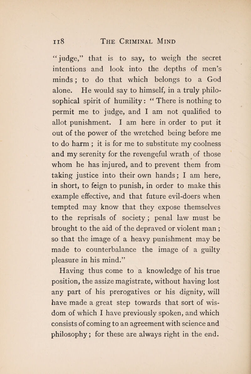 “judge,” that is to say, to weigh the secret intentions and look into the depths of men’s minds ; to do that which belongs to a God alone. He would say to himself, in a truly philo¬ sophical spirit of humility: “ There is nothing to permit me to judge, and I am not qualified to allot punishment. I am here in order to put it out of the power of the wretched being before me to do harm ; it is for me to substitute my coolness and my serenity for the revengeful wrath of those whom he has injured, and to prevent them from taking justice into their own hands ; I am here, in short, to feign to punish, in order to make this example effective, and that future evil-doers when tempted may know that they expose themselves to the reprisals of society ; penal law must be brought to the aid of the depraved or violent man ; so that the image of a heavy punishment may be made to counterbalance the image of a guilty pleasure in his mind.” Having thus come to a knowledge of his true position, the assize magistrate, without having lost any part of his prerogatives or his dignity, will have made a great step towards that sort of wis¬ dom of which I have previously spoken, and which consists of coming to an agreement with science and philosophy; for these are always right in the end.