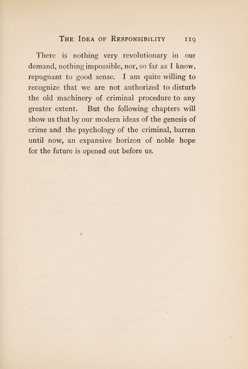 There is nothing very revolutionary in our demand, nothing impossible, nor, so far as I know, repugnant to good sense. I am quite willing to recognize that we are not authorized to disturb the old machinery of criminal procedure to any greater extent. But the following chapters will show us that by our modern ideas of the genesis of crime and the psychology of the criminal, barren until now, an expansive horizon of noble hope for the future is opened out before us.