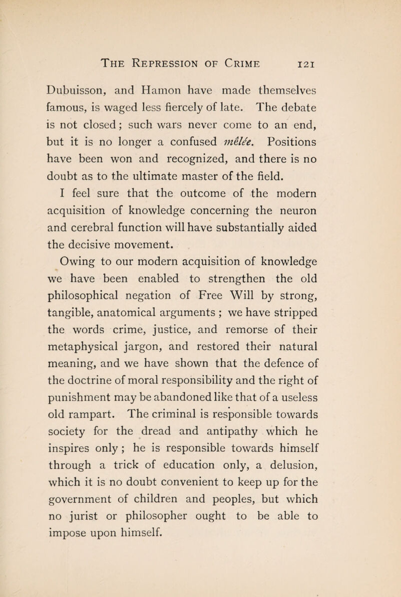 Dubuisson, and Hamon have made themselves famous, is waged less fiercely of late. The debate is not closed ; such wars never come to an end, but it is no longer a confused mêlée. Positions have been won and recognized, and there is no doubt as to the ultimate master of the field. I feel sure that the outcome of the modern acquisition of knowledge concerning the neuron and cerebral function will have substantially aided the decisive movement. Owing to our modern acquisition of knowledge we have been enabled to strengthen the old philosophical negation of Free Will by strong, tangible, anatomical arguments ; we have stripped the words crime, justice, and remorse of their metaphysical jargon, and restored their natural meaning, and we have shown that the defence of the doctrine of moral responsibility and the right of punishment may be abandoned like that of a useless old rampart. The criminal is responsible towards society for the dread and antipathy which he inspires only ; he is responsible towards himself through a trick of education only, a delusion, which it is no doubt convenient to keep up for the government of children and peoples, but which no jurist or philosopher ought to be able to impose upon himself.
