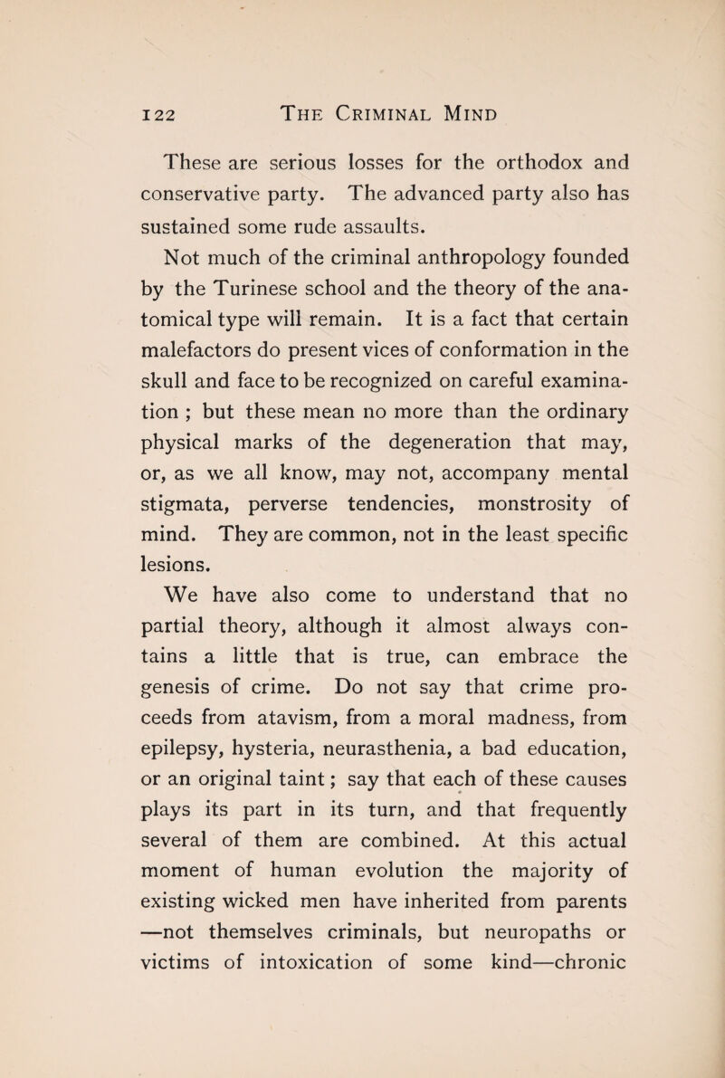 These are serious losses for the orthodox and conservative party. The advanced party also has sustained some rude assaults. Not much of the criminal anthropology founded by the Turinese school and the theory of the ana¬ tomical type will remain. It is a fact that certain malefactors do present vices of conformation in the skull and face to be recognized on careful examina¬ tion ; but these mean no more than the ordinary physical marks of the degeneration that may, or, as we all know, may not, accompany mental stigmata, perverse tendencies, monstrosity of mind. They are common, not in the least specific lesions. We have also come to understand that no partial theory, although it almost always con¬ tains a little that is true, can embrace the genesis of crime. Do not say that crime pro¬ ceeds from atavism, from a moral madness, from epilepsy, hysteria, neurasthenia, a bad education, or an original taint ; say that each of these causes plays its part in its turn, and that frequently several of them are combined. At this actual moment of human evolution the majority of existing wicked men have inherited from parents —not themselves criminals, but neuropaths or victims of intoxication of some kind—chronic