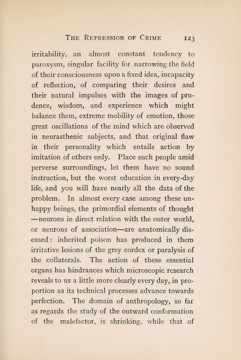 irritability, an almost constant tendency to paroxysm, singular facility for narrowing the field of their consciousness upon a fixed idea, incapacity of reflection, of comparing their desires and their natural impulses with the images of pru¬ dence, wisdom, and experience which might balance them, extreme mobility of emotion, those great oscillations of the mind which are observed in neurasthenic subjects, and that original flaw in their personality which entails action by imitation of others only. Place such people amid perverse surroundings, let them have no sound instruction, but the worst education in every-day life, and you will have nearly all the data of the problem. In almost every case among these un¬ happy beings, the primordial elements of thought — neurons in direct relation with the outer world, or neurons of association—are anatomically dis¬ eased : inherited poison has produced in them irritative lesions of the grey cordex or paralysis of the collaterals. The action of these essential organs has hindrances which microscopic research reveals to us a little more clearly every day, in pro¬ portion as its technical processes advance towards perfection. The domain of anthropology, so far as regards the study of the outward conformation of the malefactor, is shrinking, while that of