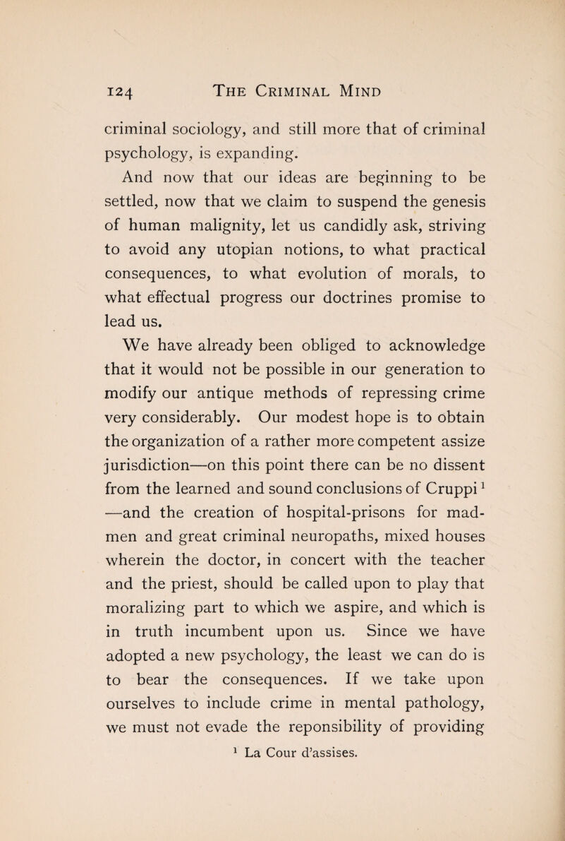 criminal sociology, and still more that of criminal psychology, is expanding. And now that our ideas are beginning to be settled, now that we claim to suspend the genesis of human malignity, let us candidly ask, striving to avoid any utopian notions, to what practical consequences, to what evolution of morals, to what effectual progress our doctrines promise to lead us. We have already been obliged to acknowledge that it would not be possible in our generation to modify our antique methods of repressing crime very considerably. Our modest hope is to obtain the organization of a rather more competent assize jurisdiction—on this point there can be no dissent from the learned and sound conclusions of Cruppi1 —and the creation of hospital-prisons for mad¬ men and great criminal neuropaths, mixed houses wherein the doctor, in concert with the teacher and the priest, should be called upon to play that moralizing part to which we aspire, and which is in truth incumbent upon us. Since we have adopted a new psychology, the least we can do is to bear the consequences. If we take upon ourselves to include crime in mental pathology, we must not evade the reponsibility of providing 1 La Cour d’assises.