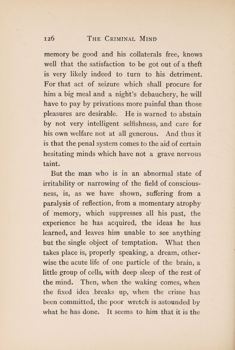 memory be good and his collaterals free, knows well that the satisfaction to be got out of a theft is very likely indeed to turn to his detriment. For that act of seizure which shall procure for him a big meal and a night’s debauchery, he will have to pay by privations more painful than those pleasures are desirable. He is warned to abstain by not very intelligent selfishness, and care for his own welfare not at all generous. And thus it is that the penal system comes to the aid of certain hesitating minds which have not a grave nervous taint. But the man who is in an abnormal state of irritability or narrowing of the field of conscious¬ ness, is, as we have shown, suffering from a paralysis of reflection, from a momentary atrophy of memory, which suppresses all his past, the experience he has acquired, the ideas he has learned, and leaves him unable to see anything but the single object of temptation. What then takes place is, properly speaking, a dream, other¬ wise the acute life of one particle of the brain, a little group of cells, with deep sleep of the rest of the mind. Then, when the waking comes, when the fixed idea breaks up, when the crime has been committed, the poor wretch is astounded by what he has done. It seems to him that it is the