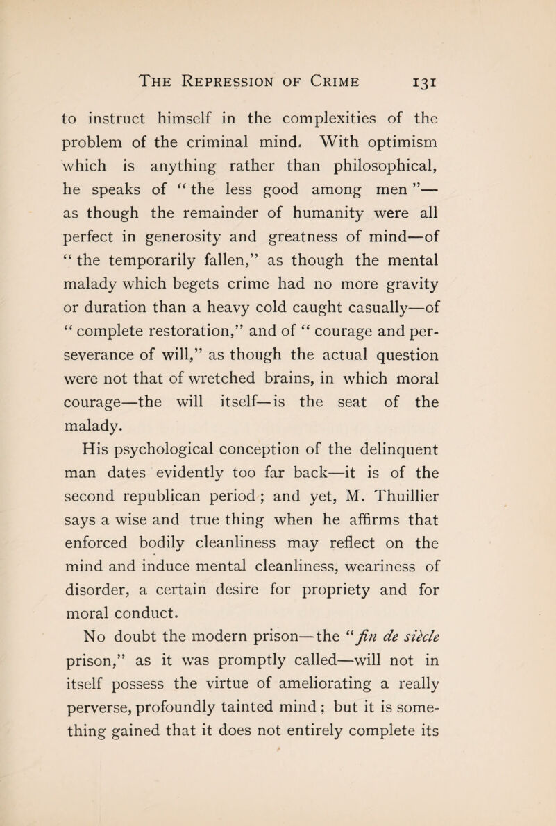 to instruct himself in the complexities of the problem of the criminal mind. With optimism which is anything rather than philosophical, he speaks of “ the less good among men ”— as though the remainder of humanity were all perfect in generosity and greatness of mind—of “ the temporarily fallen,” as though the mental malady which begets crime had no more gravity or duration than a heavy cold caught casually—of “ complete restoration,” and of “ courage and per¬ severance of will,” as though the actual question were not that of wretched brains, in which moral courage—the will itself—is the seat of the malady. His psychological conception of the delinquent man dates evidently too far back—it is of the second republican period ; and yet, M. Thuillier says a wise and true thing when he affirms that enforced bodily cleanliness may reflect on the mind and induce mental cleanliness, weariness of disorder, a certain desire for propriety and for moral conduct. No doubt the modern prison—the “ fin de siècle prison,” as it was promptly called—will not in itself possess the virtue of ameliorating a really perverse, profoundly tainted mind ; but it is some¬ thing gained that it does not entirely complete its