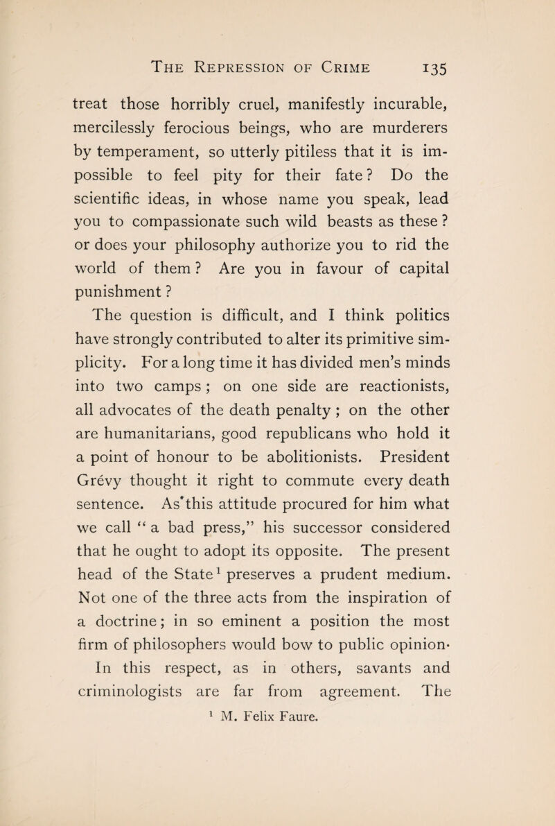 treat those horribly cruel, manifestly incurable, mercilessly ferocious beings, who are murderers by temperament, so utterly pitiless that it is im¬ possible to feel pity for their fate ? Do the scientific ideas, in whose name you speak, lead you to compassionate such wild beasts as these ? or does your philosophy authorize you to rid the world of them ? Are you in favour of capital punishment ? The question is difficult, and I think politics have strongly contributed to alter its primitive sim¬ plicity. For a long time it has divided men’s minds into two camps ; on one side are reactionists, all advocates of the death penalty ; on the other are humanitarians, good republicans who hold it a point of honour to be abolitionists. President Grévy thought it right to commute every death sentence. As*this attitude procured for him what we call “ a bad press,” his successor considered that he ought to adopt its opposite. The present head of the State1 preserves a prudent medium. Not one of the three acts from the inspiration of a doctrine ; in so eminent a position the most firm of philosophers would bow to public opinion- In this respect, as in others, savants and criminologists are far from agreement. The 1 M. Felix Faure.