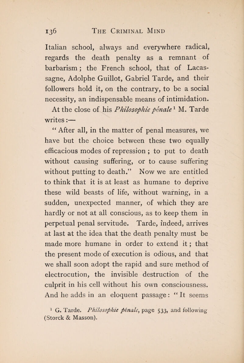 Italian school, always and everywhere radical, regards the death penalty as a remnant of barbarism ; the French school, that of Lacas- sagne, Adolphe Guillot, Gabriel Tarde, and their followers hold it, on the contrary, to be a social necessity, an indispensable means of intimidation. At the close of his Philosophie pénale 1 M. Tarde writes :— “ After all, in the matter of penal measures, we have but the choice between these two equally efficacious modes of repression ; to put to death without causing suffering, or to cause suffering without putting to death.” Now we are entitled to think that it is at least as humane to deprive these wild beasts of life, without warning, in a sudden, unexpected manner, of which they are hardly or not at all conscious, as to keep them in perpetual penal servitude. Tarde, indeed, arrives at last at the idea that the death penalty must be made more humane in order to extend it ; that the present mode of execution is odious, and that we shall soon adopt the rapid and sure method of electrocution, the invisible destruction of the culprit in his cell without his own consciousness. And he adds in an eloquent passage : “ It seems 1 G. Tarde. Philosophie pénale, page 533, and following (Storck & Masson).