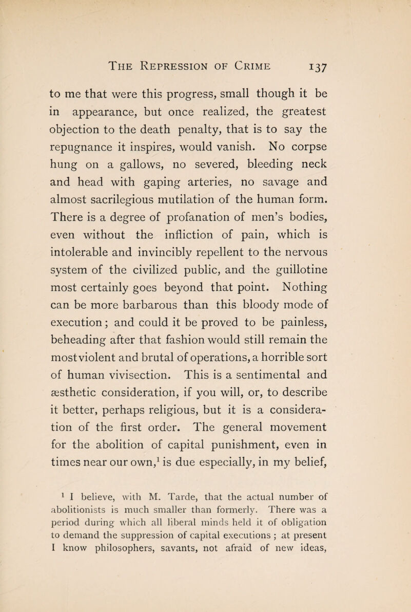 to me that were this progress, small though it be in appearance, but once realized, the greatest objection to the death penalty, that is to say the repugnance it inspires, would vanish. No corpse hung on a gallows, no severed, bleeding neck and head with gaping arteries, no savage and almost sacrilegious mutilation of the human form. There is a degree of profanation of men’s bodies, even without the infliction of pain, which is intolerable and invincibly repellent to the nervous system of the civilized public, and the guillotine most certainly goes beyond that point. Nothing can be more barbarous than this bloody mode of execution ; and could it be proved to be painless, beheading after that fashion would still remain the mostviolent and brutal of operations, a horrible sort of human vivisection. This is a sentimental and æsthetic consideration, if you will, or, to describe it better, perhaps religious, but it is a considera¬ tion of the first order. The general movement for the abolition of capital punishment, even in times near our own,1 is due especially, in my belief, 1 I believe, with M. Tarde, that the actual number of abolitionists is much smaller than formerly. There was a period during which all liberal minds held it of obligation to demand the suppression of capital executions ; at present I know philosophers, savants, not afraid of new ideas,