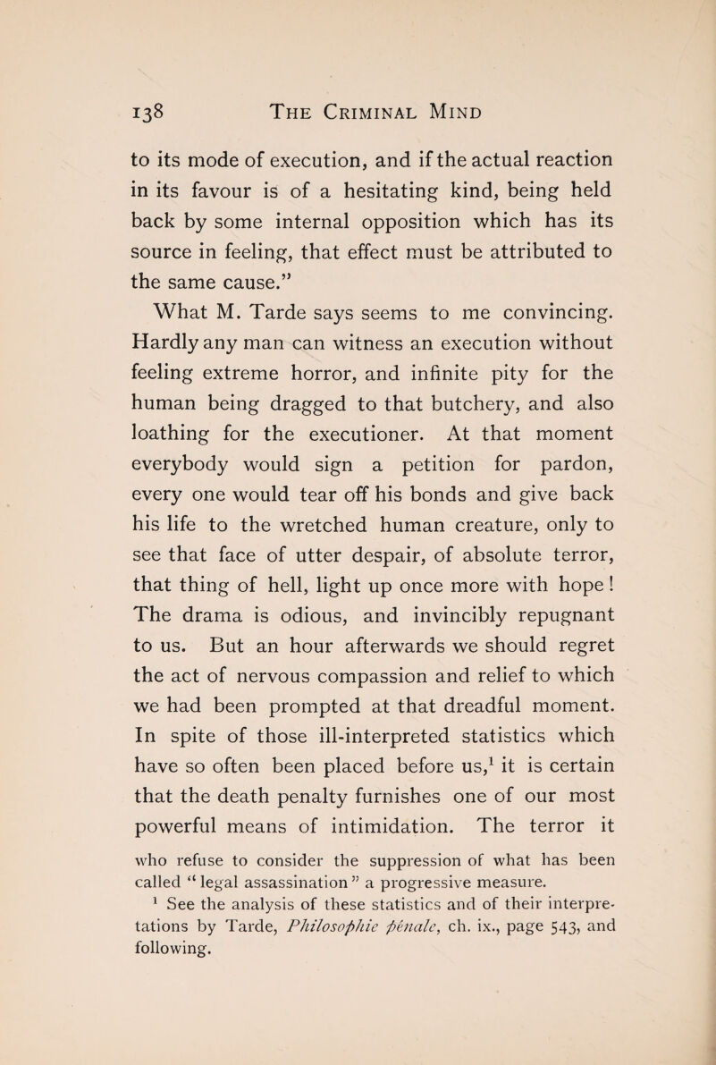 to its mode of execution, and if the actual reaction in its favour is of a hesitating kind, being held back by some internal opposition which has its source in feeling, that effect must be attributed to the same cause.” What M. Tarde says seems to me convincing. Hardly any man can witness an execution without feeling extreme horror, and infinite pity for the human being dragged to that butchery, and also loathing for the executioner. At that moment everybody would sign a petition for pardon, every one would tear off his bonds and give back his life to the wretched human creature, only to see that face of utter despair, of absolute terror, that thing of hell, light up once more with hope ! The drama is odious, and invincibly repugnant to us. But an hour afterwards we should regret the act of nervous compassion and relief to which we had been prompted at that dreadful moment. In spite of those ill-interpreted statistics which have so often been placed before us,1 it is certain that the death penalty furnishes one of our most powerful means of intimidation. The terror it who refuse to consider the suppression of what has been called “legal assassination” a progressive measure. 1 See the analysis of these statistics and of their interpre¬ tations by Tarde, Philosophie pénale, ch. ix., page 543, and following.