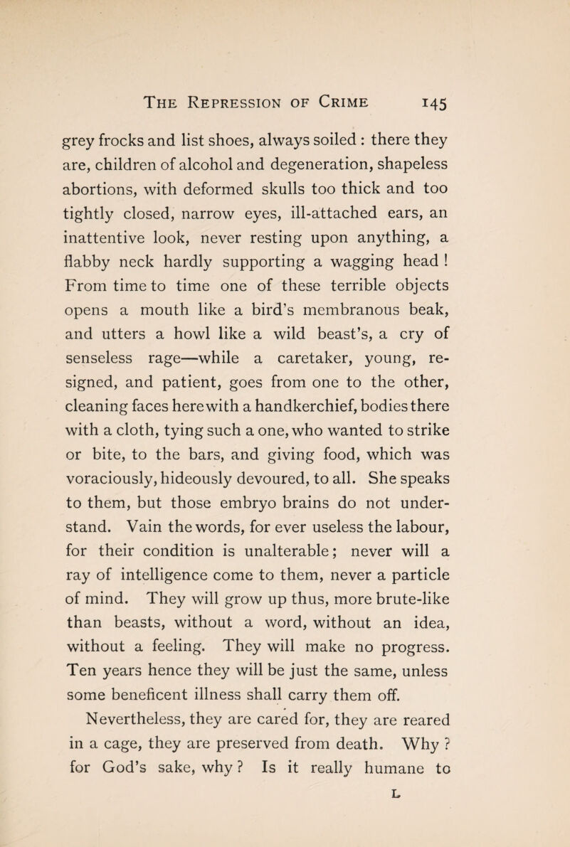 grey frocks and list shoes, always soiled : there they are, children of alcohol and degeneration, shapeless abortions, with deformed skulls too thick and too tightly closed, narrow eyes, ill-attached ears, an inattentive look, never resting upon anything, a flabby neck hardly supporting a wagging head ! From time to time one of these terrible objects opens a mouth like a bird’s membranous beak, and utters a howl like a wild beast’s, a cry of senseless rage—while a caretaker, young, re¬ signed, and patient, goes from one to the other, cleaning faces herewith a handkerchief, bodies there with a cloth, tying such a one, who wanted to strike or bite, to the bars, and giving food, which was voraciously, hideously devoured, to all. She speaks to them, but those embryo brains do not under¬ stand. Vain the words, for ever useless the labour, for their condition is unalterable ; never will a ray of intelligence come to them, never a particle of mind. They will grow up thus, more brute-like than beasts, without a word, without an idea, without a feeling. They will make no progress. Ten years hence they will be just the same, unless some beneficent illness shall carry them off. Nevertheless, they are cared for, they are reared in a cage, they are preserved from death. Why ? for God’s sake, why ? Is it really humane to L