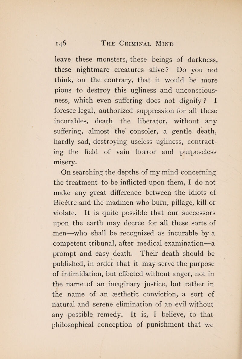 leave these monsters, these beings of darkness, these nightmare creatures alive ? Do you not think, on the contrary, that it would be more pious to destroy this ugliness and unconscious¬ ness, which even suffering does not dignify ? I foresee legal, authorized suppression for all these incurables, death the liberator, without any suffering, almost the consoler, a gentle death, hardly sad, destroying useless ugliness, contract¬ ing the field of vain horror and purposeless misery. On searching the depths of my mind concerning the treatment to be inflicted upon them, I do not make any great difference between the idiots of Bicêtre and the madmen who burn, pillage, kill or violate. It is quite possible that our successors upon the earth may decree for all these sorts of men—who shall be recognized as incurable by a competent tribunal, after medical examination—a prompt and easy death. Their death should be * published, in order that it may serve the purpose of intimidation, but effected without anger, not in the name of an imaginary justice, but rather in the name of an æsthetic conviction, a sort of natural and serene elimination of an evil without any possible remedy. It is, I believe, to that philosophical conception of punishment that we