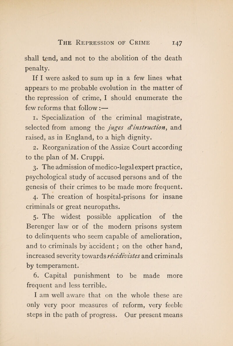 shall tend, and not to the abolition of the death penalty. If I were asked to sum up in a few lines what appears to me probable evolution in the matter of the repression of crime, I should enumerate the few reforms that follow :— 1. Specialization of the criminal magistrate, selected from among the juges d'instruction, and raised, as in England, to a high dignity. 2. Reorganization of the Assize Court according to the plan of M. Cruppi. 3. The admission of medico-legal expert practice, psychological study of accused persons and of the genesis of their crimes to be made more frequent. 4. The creation of hospital-prisons for insane criminals or great neuropaths. 5. The widest possible application of the Berenger law or of the modern prisons system to delinquents who seem capable of amelioration, and to criminals by accident ; on the other hand, increased severity towards récidivistes and criminals by temperament. 6. Capital punishment to be made more frequent and less terrible. I am well aware that on the whole these are only very poor measures of reform, very feeble steps in the path of progress. Our present means