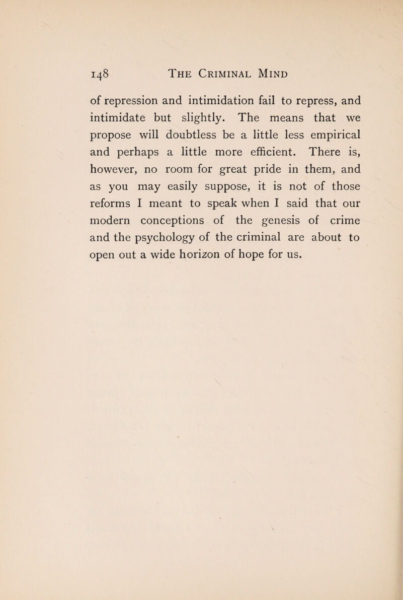 of repression and intimidation fail to repress, and intimidate but slightly. The means that we propose will doubtless be a little less empirical and perhaps a little more efficient. There is, however, no room for great pride in them, and as you may easily suppose, it is not of those reforms I meant to speak when I said that our modern conceptions of the genesis of crime and the psychology of the criminal are about to open out a wide horizon of hope for us.