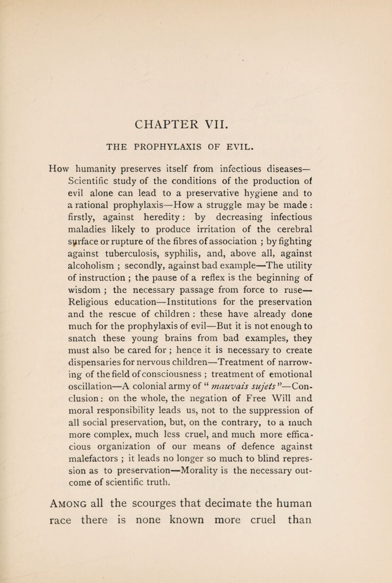 THE PROPHYLAXIS OF EVIL. How humanity preserves itself from infectious diseases— Scientific study of the conditions of the production of evil alone can lead to a preservative hygiene and to a rational prophylaxis—How a struggle may be made : firstly, against heredity : by decreasing infectious maladies likely to produce irritation of the cerebral syrface or rupture of the fibres of association ; by fighting against tuberculosis, syphilis, and, above all, against alcoholism ; secondly, against bad example—The utility of instruction ; the pause of a reflex is the beginning of wisdom ; the necessary passage from force to ruse— Religious education—Institutions for the preservation and the rescue of children : these have already done much for the prophylaxis of evil—But it is not enough to snatch these young brains from bad examples, they must also be cared for ; hence it is necessary to create dispensaries for nervous children—Treatment of narrow¬ ing of the field of consciousness ; treatment of emotional oscillation—A colonial army of “ i?iauvais sujets v—Con¬ clusion : on the whole, the negation of Free Will and moral responsibility leads us, not to the suppression of all social preservation, but, on the contrary, to a much more complex, much less cruel, and much more effica¬ cious organization of our means of defence against malefactors ; it leads no longer so much to blind repres¬ sion as to preservation—Morality is the necessary out¬ come of scientific truth. Among all the scourges that decimate the human race there is none known more cruel than