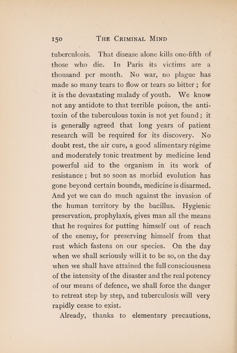 tuberculosis. That disease alone kills one-fifth of those who die. In Paris its victims are a thousand per month. No war, no plague has made so many tears to flow or tears so bitter ; for it is the devastating malady of youth. We know not any antidote to that terrible poison, the anti¬ toxin of the tuberculous toxin is not yet found ; it is generally agreed that long years of patient research will be required for its discovery. No doubt rest, the air cure, a good alimentary régime and moderately tonic treatment by medicine lend powerful aid to the organism in its work of resistance ; but so soon as morbid evolution has gone beyond certain bounds, medicine is disarmed. And yet we can do much against the invasion of the human territory by the bacillus. Hygienic preservation, prophylaxis, gives man all the means that he requires for putting himself out of reach of the enemy, for preserving himself from that rust which fastens on our species. On the day when we shall seriously will it to be so, on the day when we shall have attained the full consciousness of the intensity of the disaster and the real potency of our means of defence, we shall force the danger to retreat step by step, and tuberculosis will very rapidly cease to exist. Already, thanks to elementary precautions,