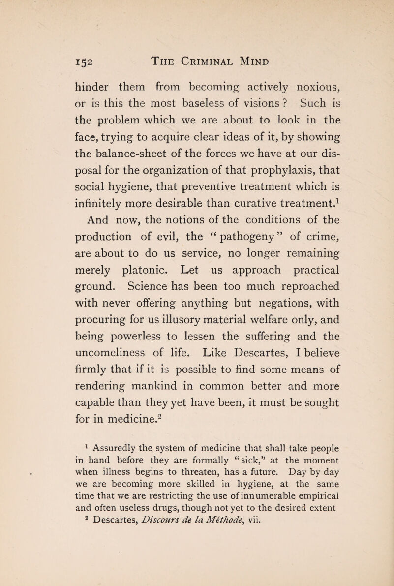 hinder them from becoming actively noxious, or is this the most baseless of visions ? Such is the problem which we are about to look in the face, trying to acquire clear ideas of it, by showing the balance-sheet of the forces we have at our dis¬ posal for the organization of that prophylaxis, that social hygiene, that preventive treatment which is infinitely more desirable than curative treatment.1 2 And now, the notions of the conditions of the production of evil, the “ pathogeny” of crime, are about to do us service, no longer remaining merely platonic. Let us approach practical ground. Science has been too much reproached with never offering anything but negations, with procuring for us illusory material welfare only, and being powerless to lessen the suffering and the uncomeliness of life. Like Descartes, I believe firmly that if it is possible to find some means of rendering mankind in common better and more capable than they yet have been, it must be sought for in medicine.3 1 Assuredly the system of medicine that shall take people in hand before they are formally “ sick,” at the moment when illness begins to threaten, has a future. Day by day we are becoming more skilled in hygiene, at the same time that we are restricting the use of innumerable empirical and often useless drugs, though not yet to the desired extent 2 Descartes, Discours de la Méthode, vii.