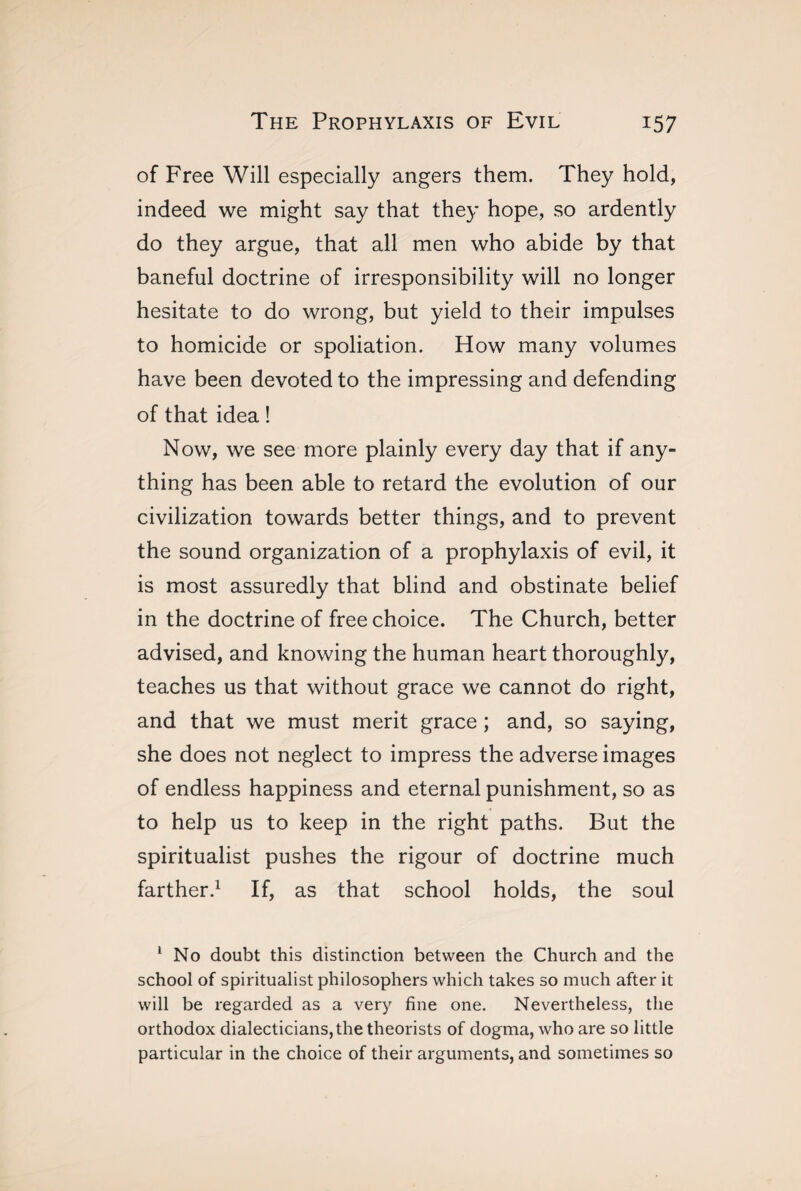 of Free Will especially angers them. They hold, indeed we might say that they hope, so ardently do they argue, that all men who abide by that baneful doctrine of irresponsibility will no longer hesitate to do wrong, but yield to their impulses to homicide or spoliation. How many volumes have been devoted to the impressing and defending of that idea ! Now, we see more plainly every day that if any¬ thing has been able to retard the evolution of our civilization towards better things, and to prevent the sound organization of a prophylaxis of evil, it is most assuredly that blind and obstinate belief in the doctrine of free choice. The Church, better advised, and knowing the human heart thoroughly, teaches us that without grace we cannot do right, and that we must merit grace ; and, so saying, she does not neglect to impress the adverse images of endless happiness and eternal punishment, so as to help us to keep in the right paths. But the spiritualist pushes the rigour of doctrine much farther.1 If, as that school holds, the soul 1 No doubt this distinction between the Church and the school of spiritualist philosophers which takes so much after it will be regarded as a very fine one. Nevertheless, the orthodox dialecticians, the theorists of dogma, who are so little particular in the choice of their arguments, and sometimes so