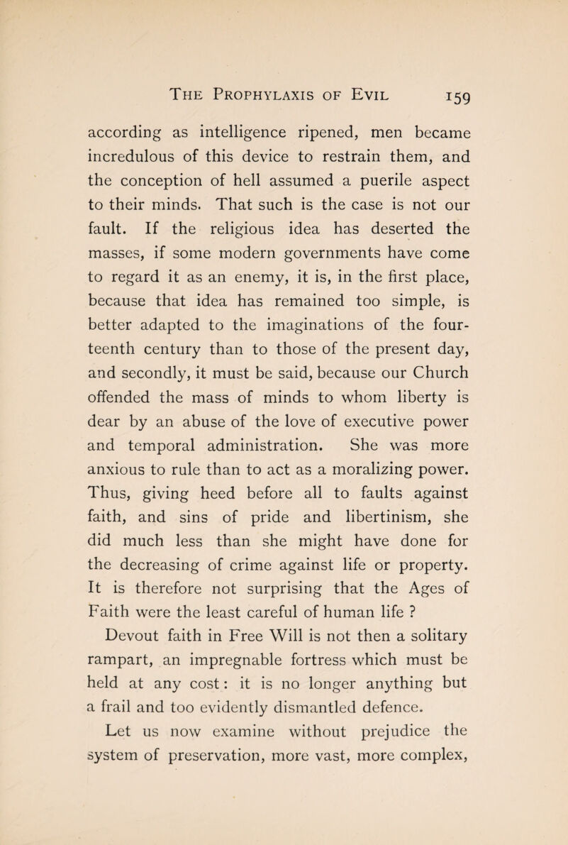 according as intelligence ripened, men became incredulous of this device to restrain them, and the conception of hell assumed a puerile aspect to their minds. That such is the case is not our fault. If the religious idea has deserted the masses, if some modern governments have come to regard it as an enemy, it is, in the first place, because that idea has remained too simple, is better adapted to the imaginations of the four¬ teenth century than to those of the present day, and secondly, it must be said, because our Church offended the mass of minds to whom liberty is dear by an abuse of the love of executive power and temporal administration. She was more anxious to rule than to act as a moralizing power. Thus, giving heed before all to faults against faith, and sins of pride and libertinism, she did much less than she might have done for the decreasing of crime against life or property. It is therefore not surprising that the Ages of Faith were the least careful of human life ? Devout faith in Free Will is not then a solitary rampart, an impregnable fortress which must be held at any cost : it is no longer anything but a frail and too evidently dismantled defence. Let us now examine without prejudice the system of preservation, more vast, more complex,