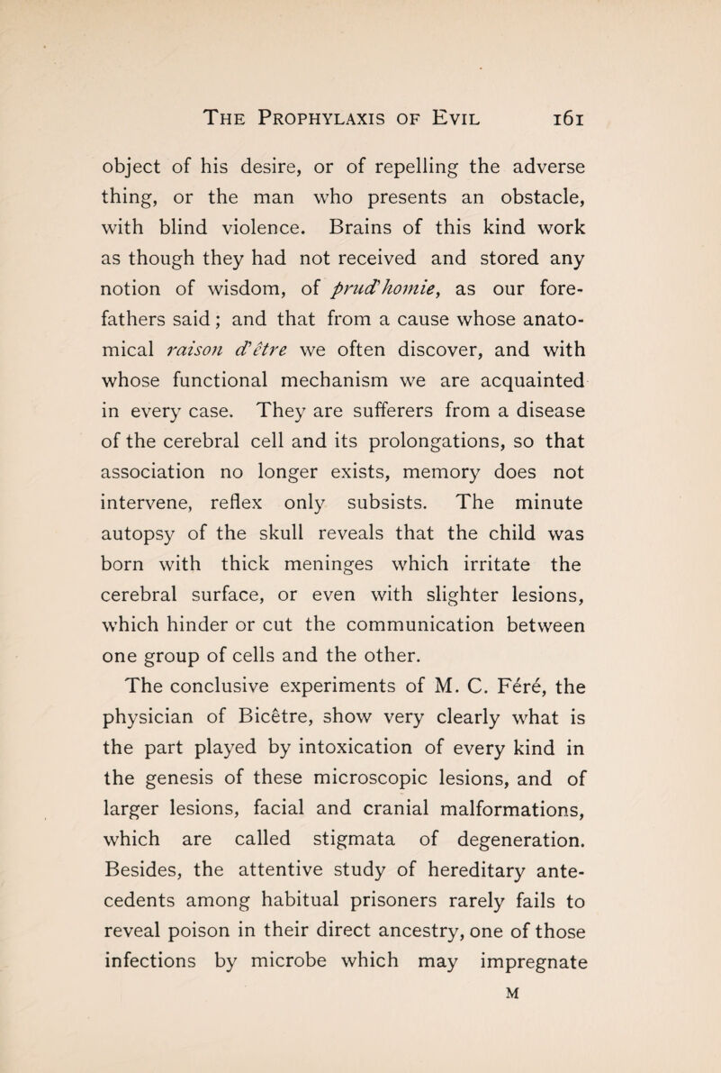 object of his desire, or of repelling the adverse thing, or the man who presents an obstacle, with blind violence. Brains of this kind work as though they had not received and stored any notion of wisdom, of prud'homie, as our fore¬ fathers said ; and that from a cause whose anato¬ mical raison d’etre we often discover, and with whose functional mechanism we are acquainted in every case. They are sufferers from a disease of the cerebral cell and its prolongations, so that association no longer exists, memory does not intervene, reflex only subsists. The minute autopsy of the skull reveals that the child was born with thick meninges which irritate the cerebral surface, or even with slighter lesions, which hinder or cut the communication between one group of cells and the other. The conclusive experiments of M. C. Féré, the physician of Bicêtre, show very clearly what is the part played by intoxication of every kind in the genesis of these microscopic lesions, and of larger lesions, facial and cranial malformations, which are called stigmata of degeneration. Besides, the attentive study of hereditary ante¬ cedents among habitual prisoners rarely fails to reveal poison in their direct ancestry, one of those infections by microbe which may impregnate M