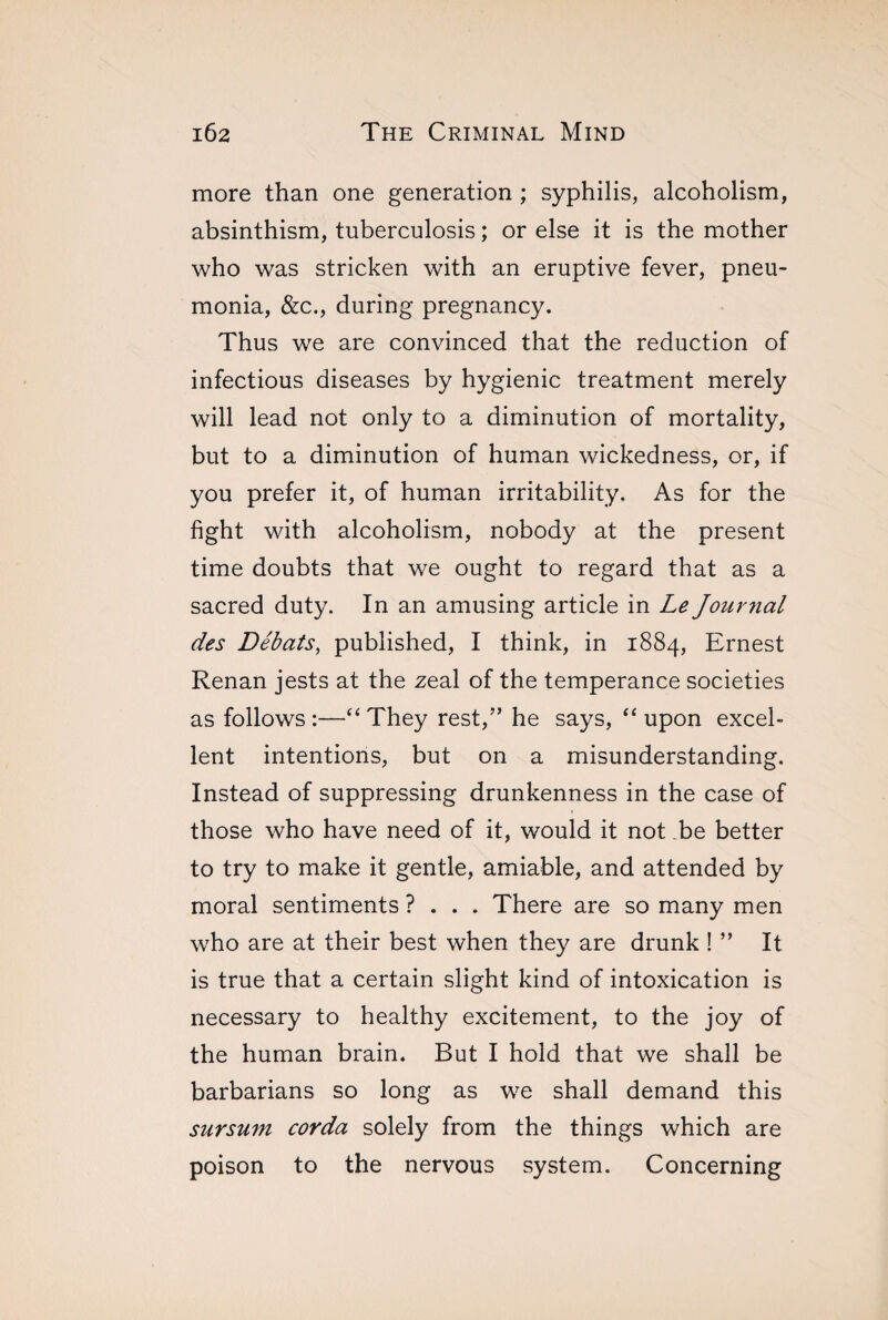 more than one generation ; syphilis, alcoholism, absinthism, tuberculosis ; or else it is the mother who was stricken with an eruptive fever, pneu¬ monia, &c., during pregnancy. Thus we are convinced that the reduction of infectious diseases by hygienic treatment merely will lead not only to a diminution of mortality, but to a diminution of human wickedness, or, if you prefer it, of human irritability. As for the fight with alcoholism, nobody at the present time doubts that we ought to regard that as a sacred duty. In an amusing article in Le Journal des Débats, published, I think, in 1884, Ernest Renan jests at the zeal of the temperance societies as follows:—“They rest,” he says, “upon excel¬ lent intentions, but on a misunderstanding. Instead of suppressing drunkenness in the case of those who have need of it, would it not be better to try to make it gentle, amiable, and attended by moral sentiments ?... There are so many men who are at their best when they are drunk ! ” It is true that a certain slight kind of intoxication is necessary to healthy excitement, to the joy of the human brain. But I hold that we shall be barbarians so long as we shall demand this sursum corda solely from the things which are poison to the nervous system. Concerning