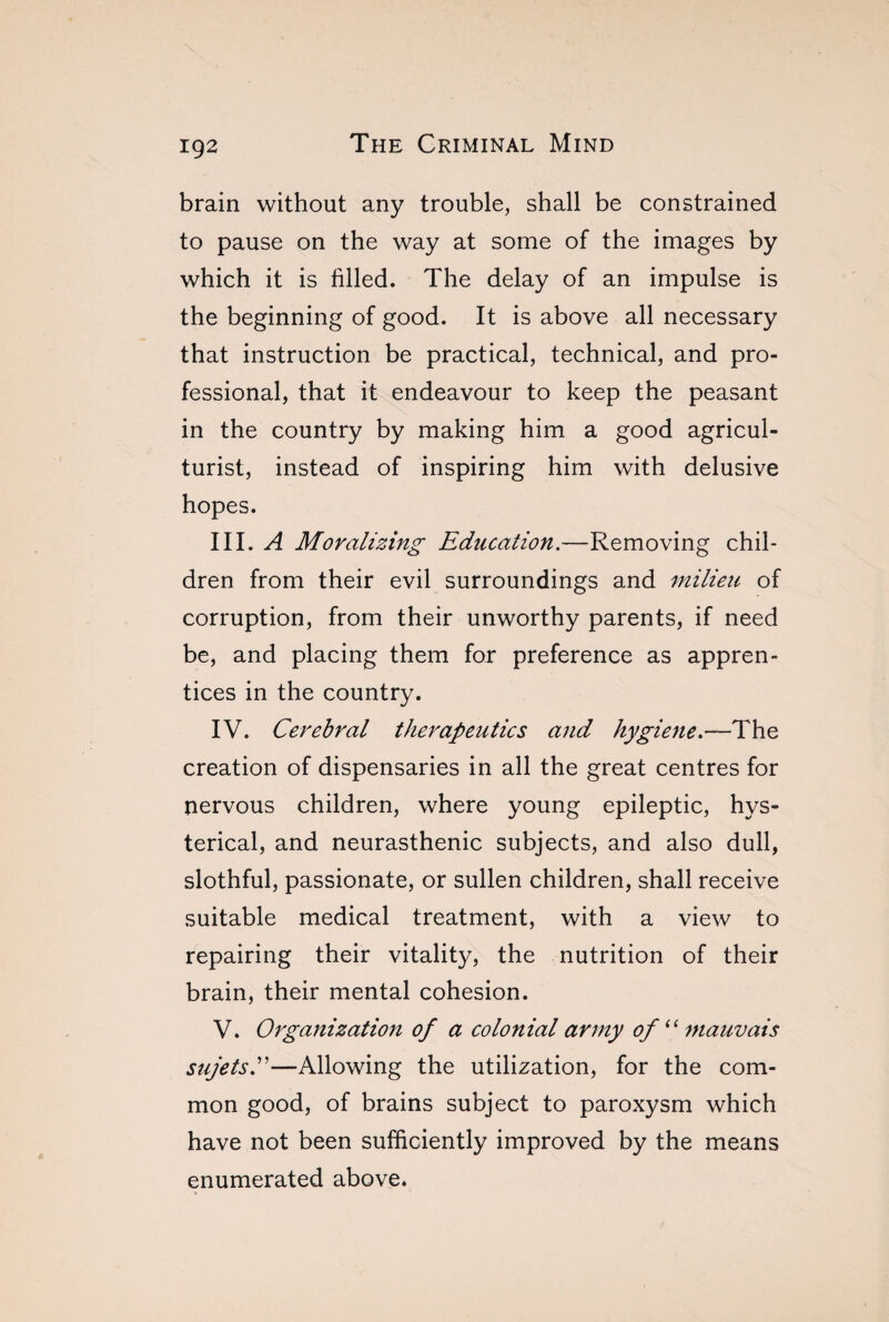 IÇ2 brain without any trouble, shall be constrained to pause on the way at some of the images by which it is filled. The delay of an impulse is the beginning of good. It is above all necessary that instruction be practical, technical, and pro¬ fessional, that it endeavour to keep the peasant in the country by making him a good agricul¬ turist, instead of inspiring him with delusive hopes. III. A Moralizing Education.—Removing chil¬ dren from their evil surroundings and milieu of corruption, from their unworthy parents, if need be, and placing them for preference as appren¬ tices in the country. IV. Cerebral therapeutics and hygiene.—The creation of dispensaries in all the great centres for nervous children, where young epileptic, hys¬ terical, and neurasthenic subjects, and also dull, slothful, passionate, or sullen children, shall receive suitable medical treatment, with a view to repairing their vitality, the nutrition of their brain, their mental cohesion. V. Organization of a colonial army of ‘‘ mauvais sujets.'”—Allowing the utilization, for the com¬ mon good, of brains subject to paroxysm which have not been sufficiently improved by the means enumerated above.