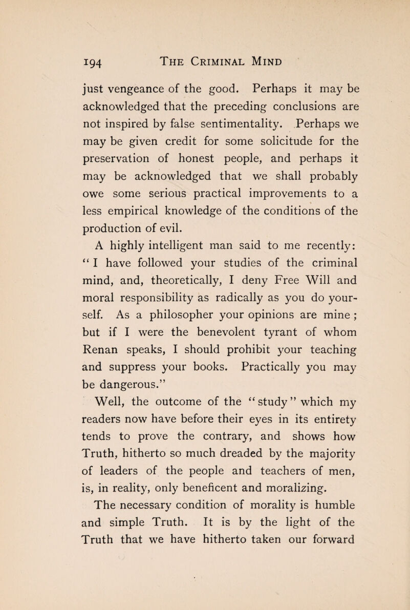 just vengeance of the good. Perhaps it may be acknowledged that the preceding conclusions are not inspired by false sentimentality. Perhaps we may be given credit for some solicitude for the preservation of honest people, and perhaps it may be acknowledged that we shall probably owe some serious practical improvements to a less empirical knowledge of the conditions of the production of evil. A highly intelligent man said to me recently: “ I have followed your studies of the criminal mind, and, theoretically, I deny Free Will and moral responsibility as radically as you do your¬ self. As a philosopher your opinions are mine ; but if I were the benevolent tyrant of whom Renan speaks, I should prohibit your teaching and suppress your books. Practically you may be dangerous.” Well, the outcome of the “study” which my readers now have before their eyes in its entirety tends to prove the contrary, and shows how Truth, hitherto so much dreaded by the majority of leaders of the people and teachers of men, is, in reality, only beneficent and moralizing. The necessary condition of morality is humble and simple Truth. It is by the light of the Truth that we have hitherto taken our forward