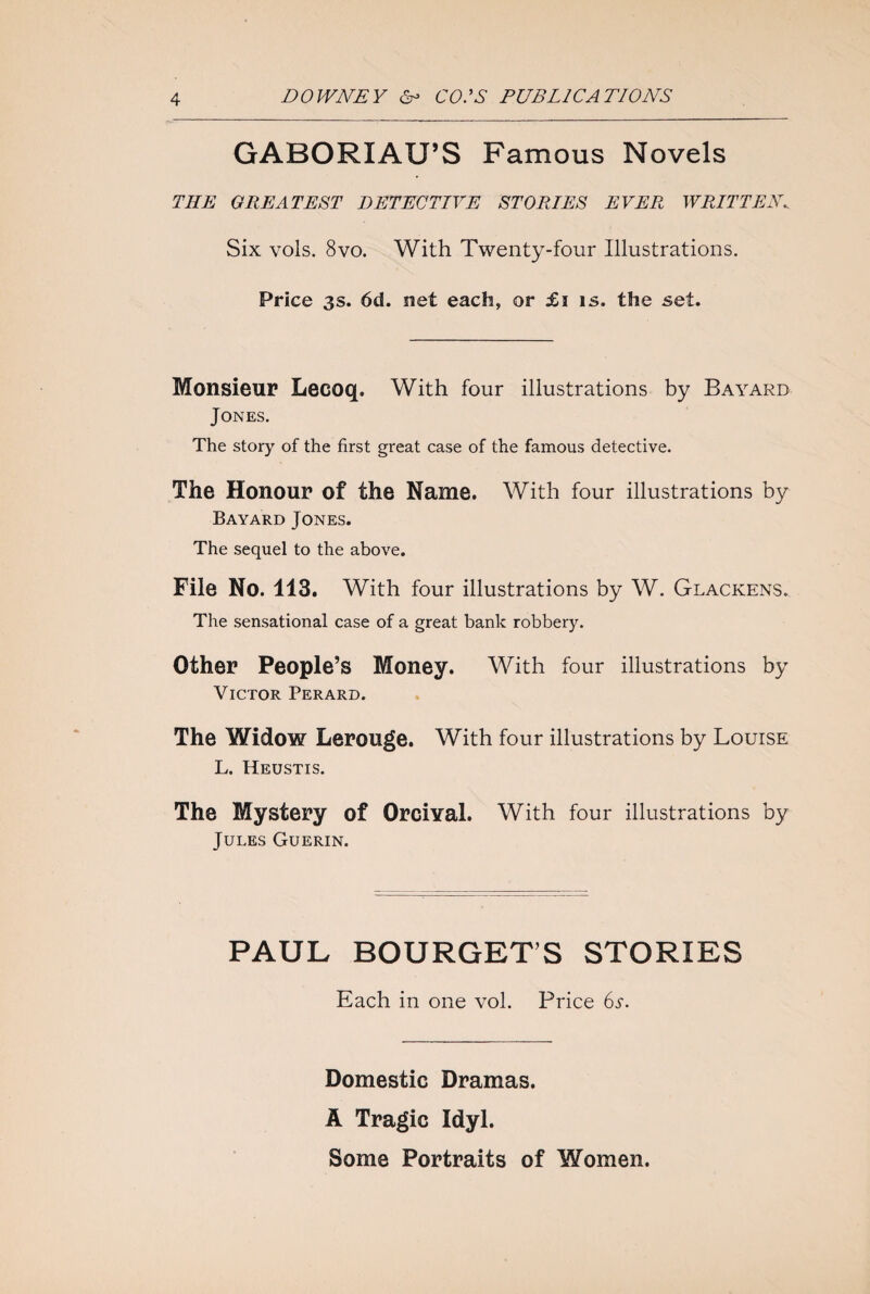 GABORIAU’S Famous Novels THE GREATEST DETECTIVE STORIES EVER, WRITTEN. Six vols. 8vo. With Twenty-four Illustrations. Price 3s. 6d. net each, or £i is. the set. Monsieur Lecoq. With four illustrations by Bayard Jones. The story of the first great case of the famous detective. The Honour of the Name. With four illustrations by Bayard Jones. The sequel to the above. File No. 113. With four illustrations by W. Glackens. The sensational case of a great bank robbery. Other People’s Money. With four illustrations by Victor Perard. The Widow Lerouge. With four illustrations by Louise L. Heustis. The Mystery of Orcival. With four illustrations by Jules Guerin. PAUL BOURGET’S STORIES Each in one vol. Price 6s. Domestic Dramas. A Tragic Idyl. Some Portraits of Women.