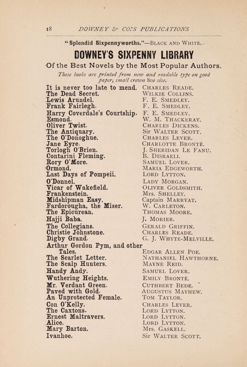 “ Splendid Sixpennyworths.”—Black and White. DOWNEY’S SIXPENNY LIBRARY Of the Best Novels by the Most Popular Authors These hooks are printed from new and readable type on good paper, small crown &vo size. It is never too late to mend. Charles Reade. The Dead Secret. Wilkie Collins. Lewis Arundel. F. E. Smedley. Frank Fairlegh. F. E. Smedley. Harry Coverdale’s Courtship. F. E. Smedley. Esmond. Oliver Twist. The Antiquary. The O’Donoghue. Jane Eyre. Torlogh O’Brien. Contarini Fleming. Rory O’More. Ormond. Last Days of Pompeii. O’Donnel. Vicar of Wakefield. Frankenstein. Midshipman Easy. Fardorougha, the Miser. The Epicurean. Hajji Baba. The Collegians. Christie Johnstone. Digby Grand. Arthur Gordon Pym, and other Tales. The Scarlet Letter. The Scalp Hunters. Handy Andy. Wuthering Heights. Mr. Verdant Green. Paved with Gold. An Unprotected Female. Con O’Kelly. The Caxtons. Ernest Maltravers. Alice. Mary Barton. Ivanhoe. W. M. Thackeray. Charles Dickens. Sir Walter Scott. Charles Lever. Charlotte Bronte. J. Sheridan Le Fanu. B. Disraeli. Samuel Lover. Maria Edgeworth. Lord Lytton. Lady Morgan. Oliver Goldsmith. Mrs. Shelley. Captain Marryat. W. Carleton. Thomas Moore. J. Morier. Gerald Griffin. Charles Reade. G. J. Whyte-Melville. Edgar Allen Poe. Nathaniel Hawthorne. Mayne Reid. Samuel Lover. Emily Bronte. Cuthbert Bede. Augustus Mayhew. Tom Taylor. Charles Lever. Lord Lytton. Lord Lytton. Lord Lytton. Mrs. Gaskell. Sir Walter Scott.