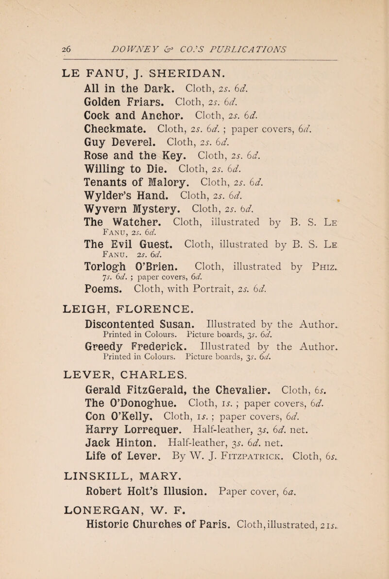 LE FANU, J. SHERIDAN. All in the Dark. Cloth, 2s. 6d. Golden Friars. Cloth, 2s. 6d. Cock and Anchor. Cloth, 2s. 6d. Checkmate. Cloth, 2s. 6d. ; paper covers, 6d. Guy Deverel. Cloth, 25. 6d. Rose and the Key. Cloth, 2s. 6d. Willing1 to Die. Cloth, 2s. 6d. Tenants of Malory. Cloth, 25. 6d. Wylder’s Hand. Cloth, 2s. 6d. Wyvern Mystery. Cloth, 2s. 6d. The Watcher. Cloth, illustrated by B. S. Le Fanu, 2s. 6d. The Evil Guest. Cloth, illustrated by B. S. Le Fanu. 2 s. 6d. Torlogh O’Brien. Cloth, illustrated by Phiz. 7s. 6d. ; paper covers, 6d. Poems. Cloth, with Portrait, 2s. 6d. LEIGH, FLORENCE. Discontented Susan. Illustrated by the Author.. Printed in Colours. Picture boards, 35. 6d. Greedy Frederick. Illustrated by the Author. Printed in Colours. Picture boards, 3s. 6d. LEVER, CHARLES. Gerald FitzGerald, the Chevalier. Cloth, 6s. The O’Donoghue. Cloth, is. ; paper covers, 6d. Con O’Kelly. Cloth, is. ; paper covers, 6d. Harry Lorrequer. Half-leather, 3^. 6d. net. Jack Hinton. Half-leather, 3s. 6d. net. Life Of Lever. By W. J. Fitzpatrick. Cloth, 6s.. LINSKILL, MARY. Robert Holt’s Illusion. Paper cover, 6a. LONERGAN, W. F. Historic Churches of Paris. Cloth,illustrated, 21s.