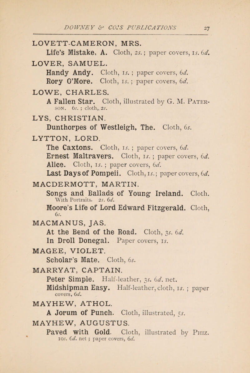 LOVETT-CAMERON, MRS. Life’s Mistake, A. Cloth, is. ; paper covers, is. 6d. LOVER, SAMUEL. Handy Andy. Cloth, IS. ; paper covers, 6d. Rory O’More. Cloth, is. ; paper covers, 6d. LOWE, CHARLES. A Fallen star. Cloth, illustrated by G. M. Pater¬ son. 6s. ; cloth,. 2s. LYS, CHRISTIAN. Dunthorpes of Westleigh, The. Cloth, 6s. LYTTON, LORD. The Caxtons. Cloth, iv. ; paper covers, 6d. Ernest Maltravers. Cloth, IS. ; paper covers, 6d. Alice. Cloth, is. ; paper covers, 6d. Last Days Of Pompeii. Cloth, IS. ; paper covers, 6d. MACDERMOTT, MARTIN. Song’s and Ballads of Young1 Ireland. Cloth. With Portraits. 2s. 6d. Moore’s Life of Lord Edward Fitzgerald. Cloth, 6s. MACMANUS, JAS. At the Bend of the Road. Cloth, 3s. 6d. In Droll Donegal. Paper covers, is. MAGEE, VIOLET. Scholar’s Mate. Cloth, 6s. MARRYAT, CAPTAIN. Peter Simple. Half-leather, 3a 6d. net. Midshipman Easy. Half-leather, cloth, IS. ; paper covers, 6d. MAYHEW, ATHOL. A Jorum of Punch. Cloth, illustrated, 5^. MAYHEW, AUGUSTUS. Paved with Gold. Cloth, illustrated by Phiz. 10^. 6d. net ; paper covers, 6d.