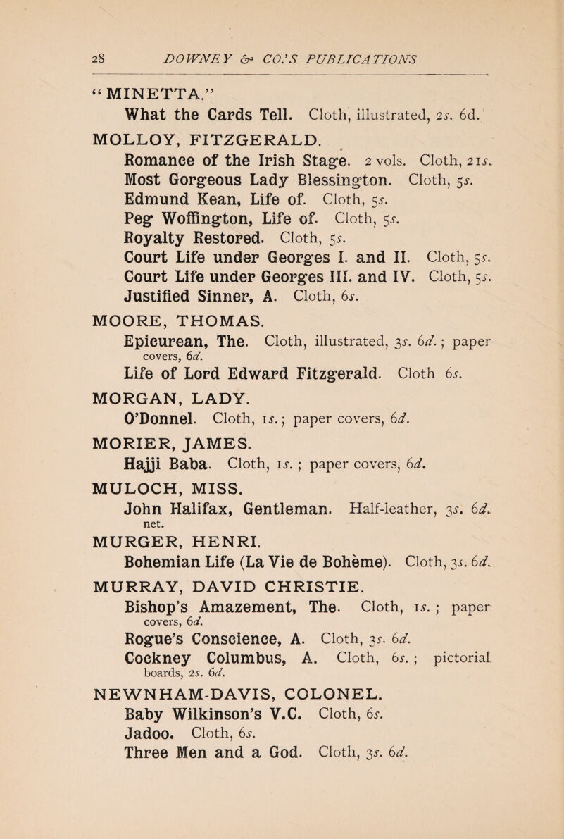 “ MINETTA.” What the Cards Tell. Cloth, illustrated, 2s. 6d. MOLLOY, FITZGERALD. 9 Romance of the Irish Stage. 2 vols. Cloth, 21s. Most Gorgeous Lady Blessington. Cloth, 51. Edmund Kean, Life of. Cloth, 55. Peg Woffington, Life of. Cloth, 5^. Royalty Restored. Cloth, 5*. Court Life under Georges I. and II. Cloth, 5^ Court Life under Georges III. and IV. Cloth, 55-. Justified Sinner, A. Cloth, 6s. MOORE, THOMAS. Epicurean, The. Cloth, illustrated, 35-. 6d. ; paper covers, 6d. Life of Lord Edward Fitzgerald. Cloth 6*. MORGAN, LADY. O’Donnel. Cloth, is. ; paper covers, 6d. MORIER, JAMES. Hajji Baba. Cloth, is. ; paper covers, 6d. MULOCH, MISS. John Halifax, Gentleman. Half-leather, 3*. 6d. net. MURGER, HENRI. Bohemian Life (La Vie de Bohème). Cloth, 31.6d.. MURRAY, DAVID CHRISTIE. Bishop’s Amazement, The. Cloth, is. ; paper covers, 6d. Rogue’s Conscience, A. Cloth, 3^. 6d. Cockney Columbus, A. Cloth, 6*. ; pictorial boards, 2s. 6d. NEWNHAM-DAVIS, COLONEL. Baby Wilkinson’s V.C. Cloth, 6s. Jadoo. Cloth, 6s. Three Men and a God. Cloth, 3^. 6d.