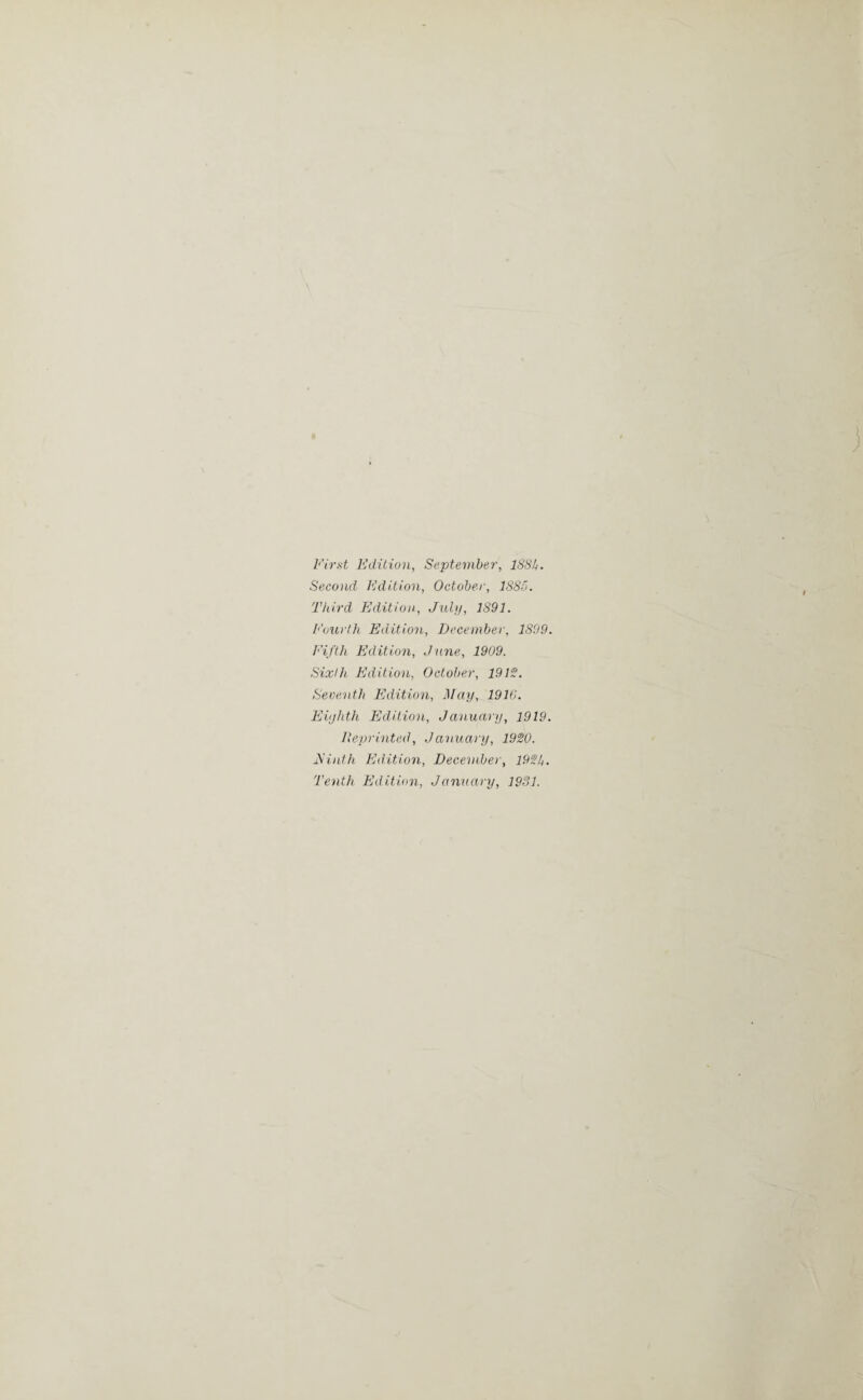 First Edition, September, 188b. Second Edition, October, 1885. Third Edition, July, 1891. Fourth Edition, December, 1899. Fifth Edition, Jane, 1909. Sixth Edition, October, 1912. Seventh Edition, May, 1916. Eighth Edition, January, 1919. Reprinted, January, 1920. Einth Edition, December, 192b. Tenth Edition, January, 1931.