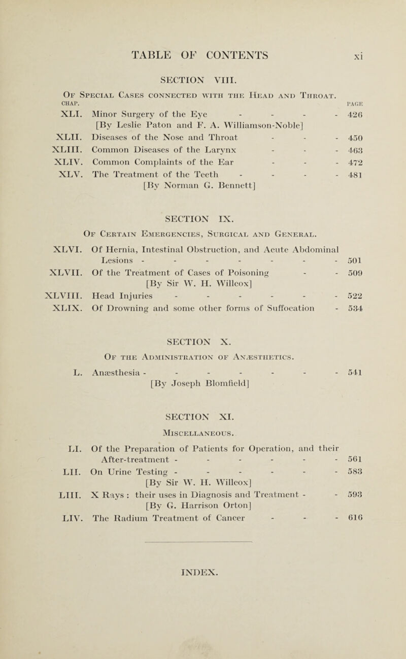 SECTION VIII. Or Special Cases connected with the Head and Throat. CHAP. PAGE XLI. Minor Surgery of the Eye - 420 [I3y Leslie Paton and F. A. Williamson-Noble] XLII. Diseases of the Nose and Throat - - - 450 XLIII. Common Diseases of the Larynx - - - 463 XLIV. Common Complaints of the Ear ... 472 XLV. The Treatment of the Teeth - - - - 481 [By Norman G. Bennett] SECTION IX. Of Certain Emergencies, Surgical and General. XLVI. Of Hernia, Intestinal Obstruction, and Acute Abdominal Lesions ------- 501 XLVII. Of the Treatment of Cases of Poisoning - - 509 [By Sir W. H. Willcox] XLVIII. Head Injuries ------ 522 XLIX. Of Drowning and some other forms of Suffocation - 534 SECTION X. Of the Administration of Anaesthetics. L. Anaesthesia ------- 541 [By Joseph Blomfield] SECTION XI. Miscellaneous. LI. Of the Preparation of Patients for Operation, and their After-treatment - - - - - - 561 LII. On Urine Testing ------ 583 [By Sir W. IT. Willcox] LIII. X Rays : their uses in Diagnosis and Treatment - - 593 [By G. Harrison Orton] LIV. The Radium Treatment of Cancer - - - 616 INDEX.