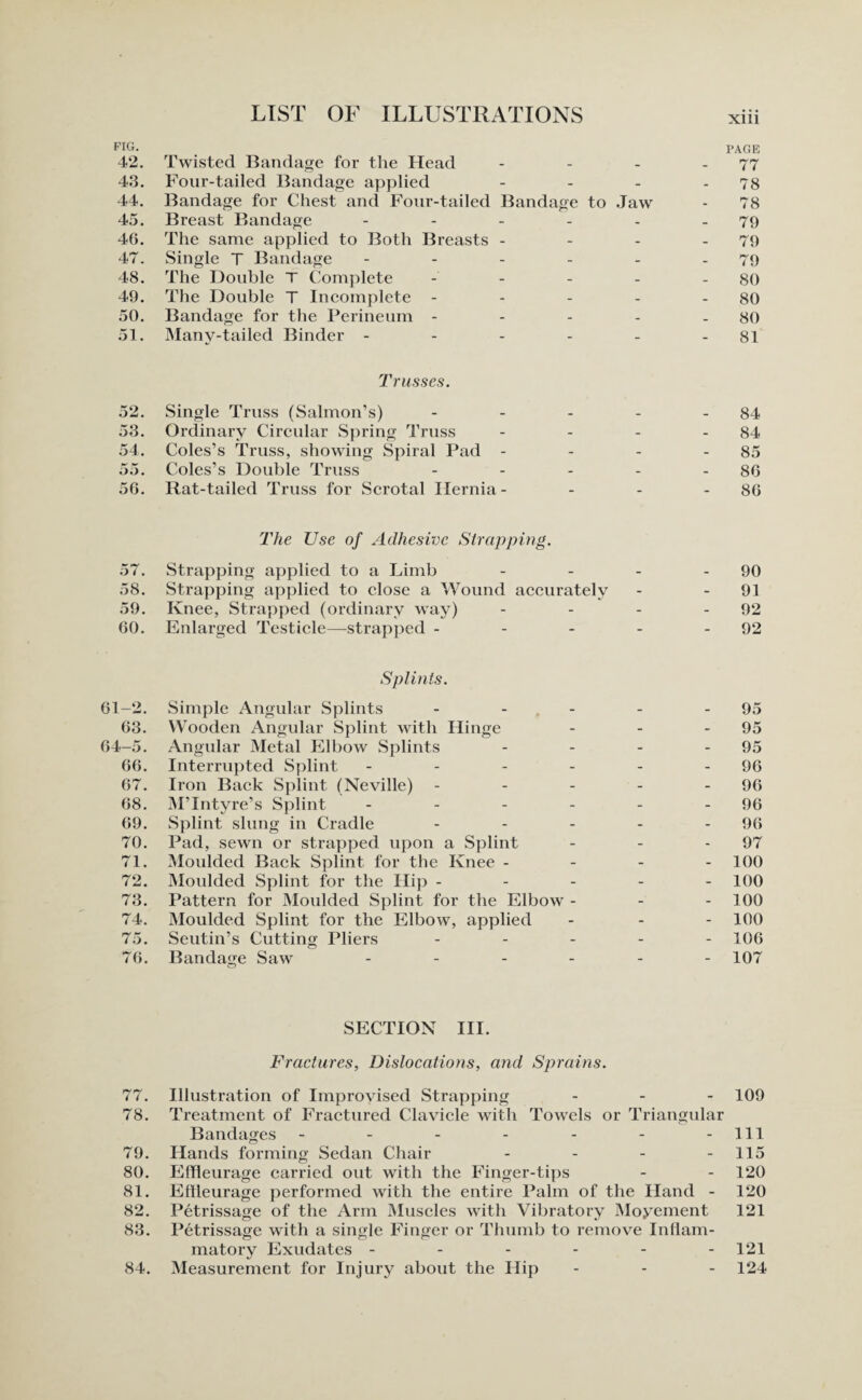 FIG. PAGE 42. Twisted Bandage for the Head - - - - 77 43. Four-tailed Bandage applied - - - - 78 44. Bandage for Chest and Four-tailed Bandage to Jaw - 78 45. Breast Bandage - - - - - .79 46. The same applied to Both Breasts - - - - 79 47. Single T Bandage - - - - - .79 48. The Double T Complete - - - - - 80 49. The Double T Incomplete - - - - - 80 50. Bandage for the Perineum - - - - - 80 51. Manv-tailed Binder - - - - - - 81 Trusses. 52. Single Truss (Salmon’s) - - - - - 84 53. Ordinary Circular Spring Truss - - - - 84 54. Coles’s Truss, showing Spiral Pad - - - - 85 55. Coles’s Double Truss - - - - - 86 56. Rat-tailed Truss for Scrotal Ilernia - - - - 86 The Use of Adhesive Strapping. 57. Strapping applied to a Limb - - - - 90 58. Strapping applied to close a Wound accurately - - 91 59. Knee, Strapped (ordinary way) - - - - 92 60. Enlarged Testicle—strapped - - - - - 92 Splints. 61-2. Simple Angular Splints - - - - - 95 63. Wooden Angular Splint with Hinge - - - 95 64-5. Angular Metal Elbow Splints - - - - 95 66. Interrupted Splint - - - - - - 96 67. Iron Back Splint (Neville) - - - - - 96 68. M’Intyre’s Splint - - - - - - 96 69. Splint slung in Cradle - - - - - 96 70. Pad, sewn or strapped upon a Splint - - - 97 71. Moulded Back Splint for the Knee - 100 72. Moulded Splint for the Hip ----- 100 73. Pattern for Moulded Splint for the Elbow - - - 100 74. Moulded Splint for the Elbow, applied - - - 100 75. Seutin’s Cutting Pliers - - - - - 106 76. Bandage Saw ------ 107 SECTION III. Fractures, Dislocations, and Sprains. 77. Illustration of Improvised Strapping - 109 78. Treatment of Fractured Clavicle with Towels or Triangular Bandages - - - - - - - 111 79. Hands forming Sedan Chair - - - - 115 80. Effleurage carried out with the Finger-tips - - 120 81. Effleurage performed with the entire Palm of the Hand - 120 82. Petrissage of the Arm Muscles with Vibratory Movement 121 83. Petrissage with a single Finger or Thumb to remove Inflam¬ matory Exudates - - - - - -121 84. Measurement for Injury about the Hip - - - 124