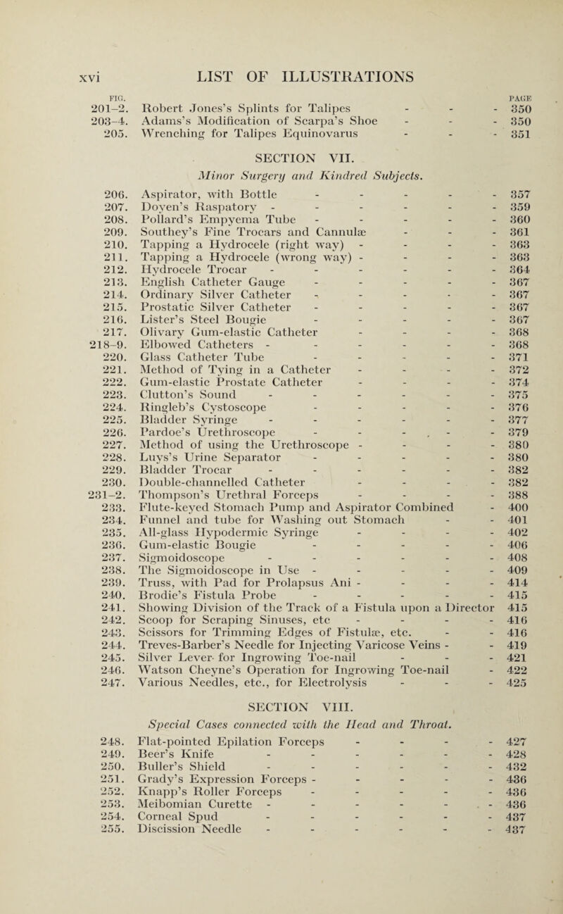 FIG. 201-2. 203-4. 205. 200. 207. 208. 209. 210. 211. 212. 213. 214. 215. 216. 217. 218-9. 220. 221. 222. 223. 224. 225. 226. 227. 228. 229. 230. 231-2. 233. 234. 235. 236. 237. 238. 239. 240. 241. 242. 243. 244. 245. 246. 247. Robert Jones’s Splints for Talipes Adams’s Modification of Scarpa’s Shoe _ - PAGE - 350 - - - 350 Wrenching for Talipes Equinovarus - - - 351 SECTION VII. Minor Surgery and Kindred Subjects. Aspirator, with Bottle - Doyen’s Raspatory ------ Pollard’s Empyema Tube - - - - - Southey’s Fine Trocars and Cannulae - - - Tapping a Hydrocele (right way) - Tapping a Hydrocele (wrong way) - Hydrocele Trocar ------ English Catheter Gauge - - - - - Ordinary Silver Catheter - Prostatic Silver Catheter - Lister’s Steel Bougie - - - - - Olivary Gum-elastic Catheter - - - - Elbowed Catheters - - - - - - Glass Catheter Tube - - - - - Method of Tying in a Catheter - - - - Gum-elastic Prostate Catheter - - - - Clutton’s Sound ------ Ringleb’s Cystoscope - - - - - Bladder Syringe ------ Pardoe’s Urethroscope - - - Method of using the Urethroscope - Luys’s Urine Separator - - - - - Bladder Trocar ------ Double-channelled Catheter - - - - Thompson’s Urethral Forceps - Flute-keyed Stomach Pump and Aspirator Combined Funnel and tube for Washing out Stomach All-glass Hypodermic Syringe - - - - Gum-elastic Bougie - - - - - Sigmoidoscope ------ The Sigmoidoscope in Use - Truss, with Pad for Prolapsus Ani - Brodie’s Fistula Probe - - - - - Showing Division of the Track of a Fistula upon a Director Scoop for Scraping Sinuses, etc - - - - Scissors for Trimming Edges of Fistulse, etc. Treves-Barber’s Needle for Injecting Varicose Veins - Silver Lever- for Ingrowing Toe-nail - - - Watson Cheyne’s Operation for Ingrowing Toe-nail Various Needles, etc., for Electrolysis - - - 357 359 360 361 363 363 364 367 367 367 367 368 368 371 372 374 375 376 377 379 380 380 382 382 388 400 401 402 406 408 409 414 415 415 416 416 419 421 422 425 SECTION VIII. Special Cases connected with the Head and Throat. 248. Flat-pointed Epilation Forceps Beer’s Knife - - - - 427 249. - - - - 428 250. Buller’s Shield - - - - 432 251. Grady’s Expression Forceps - Knapp’s Roller Forceps - - - 436 252. - - - - 436 253. Meibomian Curette - - - . - 436 254. Corneal Spud - - - - 437 255. Discission Needle - - - - 437