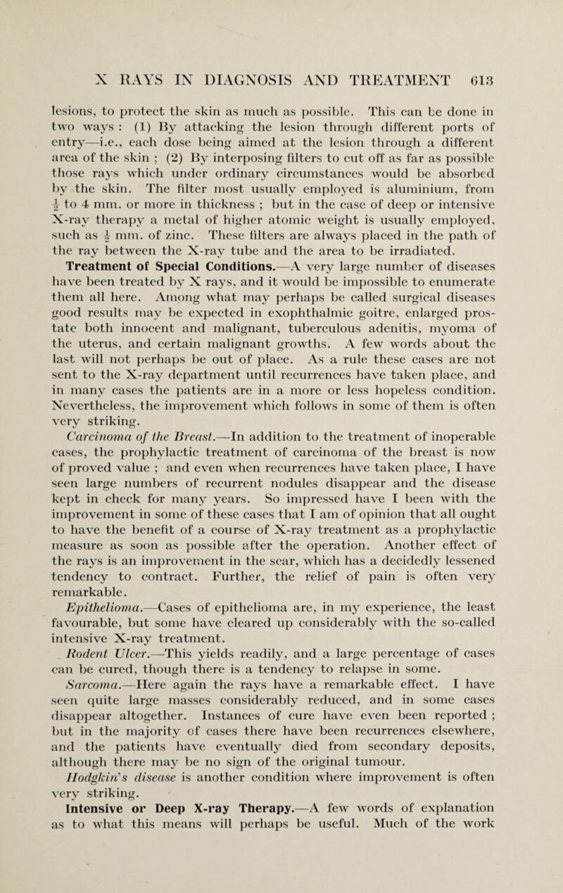 lesions, to protect the skin as much as possible. This can he done in two ways : (1) By attacking the lesion through different ports of entry—i.e., each dose being aimed at the lesion through a different area of the skin ; (2) By interposing filters to cut off as far as possible those rays which under ordinary circumstances would be absorbed by the skin. The filter most usually employed is aluminium, from ^ to 4 mm. or more in thickness ; but in the case of deep or intensive X-ray therapy a metal of higher atomic weight is usually employed, such as ^ mm. of zinc. These filters are always placed in the path of the ray between the X-ray tube and the area to be irradiated. Treatment of Special Conditions.—A very large number of diseases have been treated by X rays, and it would be impossible to enumerate them all here. Among what may perhaps be called surgical diseases good results may be expected in exophthalmic goitre, enlarged pros¬ tate both innocent and malignant, tuberculous adenitis, myoma of the uterus, and certain malignant growths. A few words about the last will not perhaps be out of place. As a rule these cases are not sent to the X-ray department until recurrences have taken place, and in many cases the patients are in a more or less hopeless condition. Nevertheless, the improvement which follows in some of them is often very striking. Carcinoma of the Breast.—In addition to the treatment of inoperable cases, the prophylactic treatment of carcinoma of the breast is now of proved value ; and even when recurrences have taken place, I have seen large numbers of recurrent nodules disappear and the disease kept in check for many years. So impressed have I been with the improvement in some of these cases that I am of opinion that all ought to have the benefit of a course of X-ray treatment as a prophylactic measure as soon as possible after the operation. Another effect of the rays is an improvement in the scar, which has a decidedly lessened tendency to contract. Further, the relief of pain is often very remarkable. Epithelioma.—Cases of epithelioma are, in my experience, the least favourable, but some have cleared up considerably with the so-called intensive X-ray treatment. Rodent Ulcer.—This yields readily, and a large percentage of cases can be cured, though there is a tendency to relapse in some. Sarcoma.—Here again the rays have a remarkable effect. I have seen quite large masses considerably reduced, and in some cases disappear altogether. Instances of cure have even been reported ; but in the majority of cases there have been recurrences elsewhere, and the patients have eventually died from secondary deposits, although there may be no sign of the original tumour. Hodgkin's disease is another condition where improvement is often very striking. Intensive or Deep X-ray Therapy.—A few words of explanation as to what this means will perhaps be useful. Much of the work