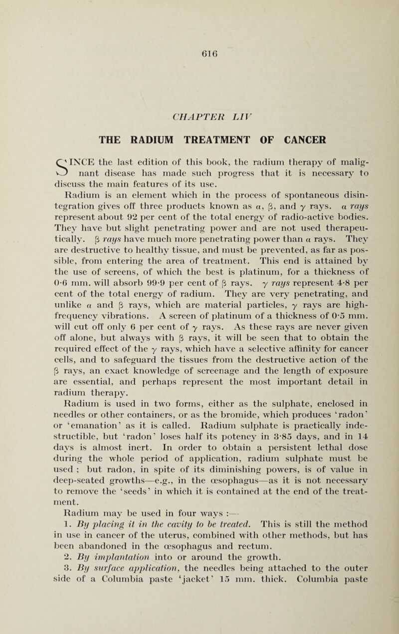 CHAPTER LIV THE RADIUM TREATMENT OF CANCER INCE the last edition of this book, the radium therapy of malig- O nant disease has made such progress that it is necessary to discuss the main features of its use. Radium is an element which in the process of spontaneous disin¬ tegration gives off three products known as «, [3, and y rays, a rays represent about 92 per cent of the total energy of radio-active bodies. They have but slight penetrating power and are not used therapeu¬ tically. (3 rays have much more penetrating power than a rays. They are destructive to healthy tissue, and must be prevented, as far as pos¬ sible, from entering the area of treatment. This end is attained by the use of screens, of which the best is platinum, for a thickness of 0-6 mm. will absorb 99-9 per cent of [3 rays, y rays represent 4-8 per cent of the total energy of radium. They are very penetrating, and unlike a and (3 rays, which are material particles, y rays are high- frequency vibrations. A screen of platinum of a thickness of 0-5 mm. will cut off only 6 per cent of y rays. As these rays are never given off alone, but always with (3 rays, it will be seen that to obtain the required effect of the y rays, which have a selective affinity for cancer cells, and to safeguard the tissues from the destructive action of the [3 rays, an exact knowledge of screenage and the length of exposure are essential, and perhaps represent the most important detail in radium therapy. Radium is used in two forms, either as the sulphate, enclosed in needles or other containers, or as the bromide, which produces ‘radon' or ‘emanation’ as it is called. Radium sulphate is practically inde¬ structible, but ‘radon’ loses half its potency in 3-85 days, and in 14 days is almost inert. In order to obtain a persistent lethal dose during the whole period of application, radium sulphate must be used ; but radon, in spite of its diminishing powers, is of value in deep-seated growths—e.g., in the oesophagus—as it is not necessary to remove the ‘seeds’ in which it is contained at the end of the treat¬ ment. Radium may be used in four ways :— 1. By placing it in the cavity to he treated. This is still the method in use in cancer of the uterus, combined with other methods, but has been abandoned in the oesophagus and rectum. 2. By implantation into or around the growth. 3. By surface application, the needles being attached to the outer side of a Columbia paste ‘jacket’ 15 mm. thick. Columbia paste